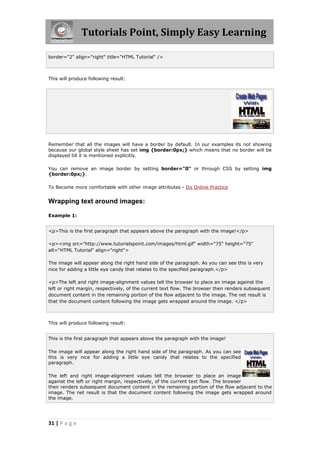 Tutorials Point, Simply Easy Learning
31 | P a g e
border="2" align="right" title="HTML Tutorial" />
This will produce following result:
Remember that all the images will have a border by default. In our examples its not showing
because our global style sheet has set img {border:0px;} which means that no border will be
displayed till it is mentioned explicitly.
You can remove an image border by setting border="0" or through CSS by setting img
{border:0px;}.
To Become more comfortable with other image attributes - Do Online Practice
Wrapping text around images:
Example 1:
<p>This is the first paragraph that appears above the paragraph with the image!</p>
<p><img src="http://www.tutorialspoint.com/images/html.gif" width="75" height="75"
alt="HTML Tutorial" align="right">
The image will appear along the right hand side of the paragraph. As you can see this is very
nice for adding a little eye candy that relates to the specified paragraph.</p>
<p>The left and right image-alignment values tell the browser to place an image against the
left or right margin, respectively, of the current text flow. The browser then renders subsequent
document content in the remaining portion of the flow adjacent to the image. The net result is
that the document content following the image gets wrapped around the image. </p>
This will produce following result:
This is the first paragraph that appears above the paragraph with the image!
The image will appear along the right hand side of the paragraph. As you can see
this is very nice for adding a little eye candy that relates to the specified
paragraph.
The left and right image-alignment values tell the browser to place an image
against the left or right margin, respectively, of the current text flow. The browser
then renders subsequent document content in the remaining portion of the flow adjacent to the
image. The net result is that the document content following the image gets wrapped around
the image.
 