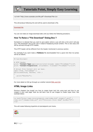 Tutorials Point, Simply Easy Learning
35 | P a g e
<a href="http://www.example.com/file.pdf">Download File</a>
This will produce following link and will be used to download a file.
Download File
You can not make an image download able until you follow the following procedure.
How To Raise a "File Download" Dialog Box ?
Sometime it is desired that you want to give option where a use will click a link and it will pop
up a "File Download" box to the user in stead of displaying actual content. This is very easy and
will be achived through HTTP header.
This HTTP header will be different from the header mentioned in previous section.
For example,if you want make a FileName file downloadable from a given link then its syntax
will be as follows.
#!/usr/bin/perl
# HTTP Header
print "Content-Type:application/octet-stream; name="FileName"rn";
print "Content-Disposition: attachment; filename="FileName"rnn";
# Actual File Content will go hear.
open( FILE, "<FileName" );
while(read(FILE, $buffer, 100) )
{
print("$buffer");
}
For more detail on CGI go through our another tutorial PERL and CGI.
HTML Image Links
Previous chapters has tought you how to create hyper text link using text and how to use
images in your web page. Now we will learn how to use images to create hyper links. See
example below:
<a href="http://www.tutorialspoint.com/index.htm" target="_self" >
<img src="/images/home.gif" alt="Tutorials Point Home" border="0"/>
</a>
This will create following hyperlink at tutorialspoint.com home.
 