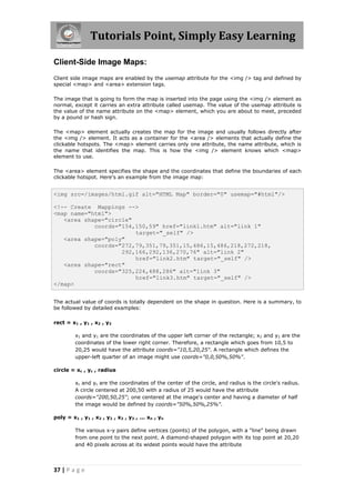 Tutorials Point, Simply Easy Learning
37 | P a g e
Client-Side Image Maps:
Client side image maps are enabled by the usemap attribute for the <img /> tag and defined by
special <map> and <area> extension tags.
The image that is going to form the map is inserted into the page using the <img /> element as
normal, except it carries an extra attribute called usemap. The value of the usemap attribute is
the value of the name attribute on the <map> element, which you are about to meet, preceded
by a pound or hash sign.
The <map> element actually creates the map for the image and usually follows directly after
the <img /> element. It acts as a container for the <area /> elements that actually define the
clickable hotspots. The <map> element carries only one attribute, the name attribute, which is
the name that identifies the map. This is how the <img /> element knows which <map>
element to use.
The <area> element specifies the shape and the coordinates that define the boundaries of each
clickable hotspot. Here's an example from the image map:
<img src=/images/html.gif alt="HTML Map" border="0" usemap="#html"/>
<!-- Create Mappings -->
<map name="html">
<area shape="circle"
coords="154,150,59" href="link1.htm" alt="link 1"
target="_self" />
<area shape="poly"
coords="272,79,351,79,351,15,486,15,486,218,272,218,
292,166,292,136,270,76" alt="link 2"
href="link2.htm" target="_self" />
<area shape="rect"
coords="325,224,488,286" alt="link 3"
href="link3.htm" target="_self" />
</map>
The actual value of coords is totally dependent on the shape in question. Here is a summary, to
be followed by detailed examples:
rect = x1 , y1 , x2 , y2
x1 and y1 are the coordinates of the upper left corner of the rectangle; x2 and y2 are the
coordinates of the lower right corner. Therefore, a rectangle which goes from 10,5 to
20,25 would have the attribute coords="10,5,20,25". A rectangle which defines the
upper-left quarter of an image might use coords="0,0,50%,50%".
circle = xc , yc , radius
xc and yc are the coordinates of the center of the circle, and radius is the circle's radius.
A circle centered at 200,50 with a radius of 25 would have the attribute
coords="200,50,25"; one centered at the image's center and having a diameter of half
the image would be defined by coords="50%,50%,25%".
poly = x1 , y1 , x2 , y2 , x3 , y3 , ... xn , yn
The various x-y pairs define vertices (points) of the polygon, with a "line" being drawn
from one point to the next point. A diamond-shaped polygon with its top point at 20,20
and 40 pixels across at its widest points would have the attribute
 