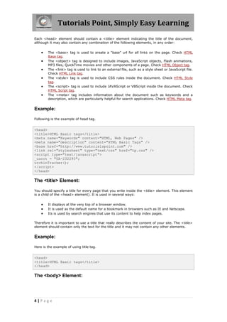 Tutorials Point, Simply Easy Learning
4 | P a g e
Each <head> element should contain a <title> element indicating the title of the document,
although it may also contain any combination of the following elements, in any order:
 The <base> tag is used to areate a "base" url for all links on the page. Check HTML
Base tag.
 The <object> tag is designed to include images, JavaScript objects, Flash animations,
MP3 files, QuickTime movies and other components of a page. Check HTML Object tag.
 The <link> tag is used to link to an external file, such as a style sheet or JavaScript file.
Check HTML Link tag.
 The <style> tag is used to include CSS rules inside the document. Check HTML Style
tag.
 The <script> tag is used to include JAVAScript or VBScript inside the document. Check
HTML Script tag.
 The <meta> tag includes information about the document such as keywords and a
description, which are particularly helpful for search applications. Check HTML Meta tag.
Example:
Following is the example of head tag.
<head>
<title>HTML Basic tags</title>
<meta name="Keywords" content="HTML, Web Pages" />
<meta name="description" content="HTML Basic Tags" />
<base href="http://www.tutorialspoint.com" />
<link rel="stylesheet" type="text/css" href="tp.css" />
<script type="text/javascript">
_uacct = "UA-232293";
urchinTracker();
</script>
</head>
The <title> Element:
You should specify a title for every page that you write inside the <title> element. This element
is a child of the <head> element). It is used in several ways:
 It displays at the very top of a browser window.
 It is used as the default name for a bookmark in browsers such as IE and Netscape.
 Its is used by search engines that use its content to help index pages.
Therefore it is important to use a title that really describes the content of your site. The <title>
element should contain only the text for the title and it may not contain any other elements.
Example:
Here is the example of using title tag.
<head>
<title>HTML Basic tags</title>
</head>
The <body> Element:
 