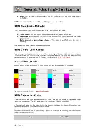 Tutorials Point, Simply Easy Learning
45 | P a g e
 vlink: Sets a color for visited links - that is, for linked text that you have already
clicked on.
NOTE: It is recommended to use CSS to set background or text colors.
HTML Color Coding Methods:
There are following three different methods to set colors in your web page:
 Color names: You can specify color names directly like green, blue or red.
 Hex codes: A six-digit code representing the amount of red, green, and blue that make
up the color.
 Color decimal or percentage values: : This value is specified using the rgb( )
property.
Now we will see these coloring schemes one by one.
HTML Colors - Color Names:
You can sepecify direct a color name to set text or background color. W3C has listed 16 basic
color names that will validate with an HTML validator but there are over 200 different color
names supported by Netscape and IE. Check a complete list of HTML Color Name.
W3C Standard 16 Colors:
Here is the list of W3C Standard 16 Colors names and it is recommended to use them.
Black Gray Silver White
Yellow Lime Aqua Fuchsia
Red Green Blue Purple
Maroon Olive Navy Teal
To Become more comfortable - Do Online Practice
HTML Colors - Hex Codes:
A hexadecimal is a 6 digit representation of a color. The first two digits(RR) represent a red
value, the next two are a green value(GG), and the last are the blue value(BB).
A hexadecimal value can be taken from any graphics software like Adobe Photoshop, Jasc
Paintshop Pro or even using Advanced Paint Brush.
Each hexadecimal code will be preceded by a pound or hash sign #. Following are the examples
to use Hexadecimal notation.
Color Color HEX
 