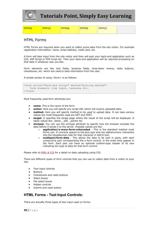 Tutorials Point, Simply Easy Learning
49 | P a g e
FFFF00 FFFF33 FFFF66 FFFF99 FFFFCC
HTML Forms
HTML Forms are required when you want to collect some data from the site visitor. For example
registration information: name, email address, credit card, etc.
A form will take input from the site visitor and then will post your back-end application such as
CGI, ASP Script or PHP script etc. Then your back-end application will do required processing on
that data in whatever way you like.
Form elements are like text fields, textarea fields, drop-down menus, radio buttons,
checkboxes, etc. which are used to take information from the user.
A simple syntax of using <form> is as follows:
<form action="back-end script" method="posting method">
form elements like input, textarea etc.
</form>
Most frequently used form attributes are:
 name: This is the name of the form.
 action: Here you will specify any script URL which will receive uploaded data.
 method: Here you will specify method to be used to upload data. It can take various
values but most frequently used are GET and POST.
 target: It specifies the target page where the result of the script will be displayed. It
takes values like _blank, _self, _parent etc.
 enctype: You can use the enctype attribute to specify how the browser encodes the
data before it sends it to the server. Possible values are like:
o application/x-www-form-urlencoded - This is the standard method most
forms use. It converts spaces to the plus sign and non-alphanumeric characters
into the hexadecimal code for that character in ASCII text.
o mutlipart/form-data - This allows the data to be sent in parts, with each
consecutive part corresponding the a form control, in the order they appear in
the form. Each part can have an optional content-type header of its own
indicating the type of data for that form control.
Please refer to PERL & CGI for a detail on data uploading using CGI.
There are different types of form controls that you can use to collect data from a visitor to your
site.
 Text input controls
 Buttons
 Checkboxes and radio buttons
 Select boxes
 File select boxes
 Hidden controls
 Submit and reset button
HTML Forms - Text Input Controls:
There are actually three types of text input used on forms:
 