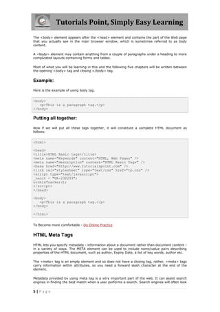 Tutorials Point, Simply Easy Learning
5 | P a g e
The <body> element appears after the <head> element and contains the part of the Web page
that you actually see in the main browser window, which is sometimes referred to as body
content.
A <body> element may contain anything from a couple of paragraphs under a heading to more
complicated layouts containing forms and tables.
Most of what you will be learning in this and the following five chapters will be written between
the opening <body> tag and closing </body> tag.
Example:
Here is the example of using body tag.
<body>
<p>This is a paragraph tag.</p>
</body>
Putting all together:
Now if we will put all these tags together, it will constitute a complete HTML document as
follows:
<html>
<head>
<title>HTML Basic tags</title>
<meta name="Keywords" content="HTML, Web Pages" />
<meta name="description" content="HTML Basic Tags" />
<base href="http://www.tutorialspoint.com" />
<link rel="stylesheet" type="text/css" href="tp.css" />
<script type="text/javascript">
_uacct = "UA-232293";
urchinTracker();
</script>
</head>
<body>
<p>This is a paragraph tag.</p>
</body>
</html>
To Become more comfortable - Do Online Practice
HTML Meta Tags
HTML lets you specify metadata - information about a document rather than document content -
in a variety of ways. The META element can be used to include name/value pairs describing
properties of the HTML document, such as author, Expiry Date, a list of key words, author etc.
The <meta> tag is an empty element and so does not have a closing tag, rather, <meta> tags
carry information within attributes, so you need a forward slash character at the end of the
element.
Metadata provided by using meta tag is a very important part of the web. It can assist search
engines in finding the best match when a user performs a search. Search engines will often look
 