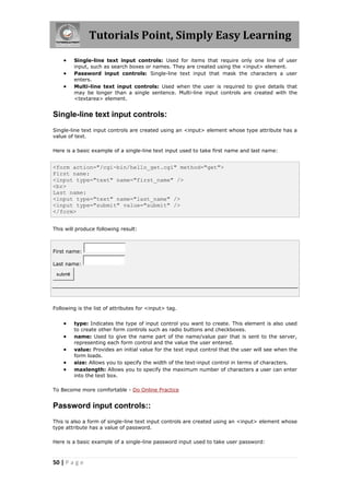 Tutorials Point, Simply Easy Learning
50 | P a g e
 Single-line text input controls: Used for items that require only one line of user
input, such as search boxes or names. They are created using the <input> element.
 Password input controls: Single-line text input that mask the characters a user
enters.
 Multi-line text input controls: Used when the user is required to give details that
may be longer than a single sentence. Multi-line input controls are created with the
<textarea> element.
Single-line text input controls:
Single-line text input controls are created using an <input> element whose type attribute has a
value of text.
Here is a basic example of a single-line text input used to take first name and last name:
<form action="/cgi-bin/hello_get.cgi" method="get">
First name:
<input type="text" name="first_name" />
<br>
Last name:
<input type="text" name="last_name" />
<input type="submit" value="submit" />
</form>
This will produce following result:
First name:
Last name:
submit
Following is the list of attributes for <input> tag.
 type: Indicates the type of input control you want to create. This element is also used
to create other form controls such as radio buttons and checkboxes.
 name: Used to give the name part of the name/value pair that is sent to the server,
representing each form control and the value the user entered.
 value: Provides an initial value for the text input control that the user will see when the
form loads.
 size: Allows you to specify the width of the text-input control in terms of characters.
 maxlength: Allows you to specify the maximum number of characters a user can enter
into the text box.
To Become more comfortable - Do Online Practice
Password input controls::
This is also a form of single-line text input controls are created using an <input> element whose
type attribute has a value of password.
Here is a basic example of a single-line password input used to take user password:
 