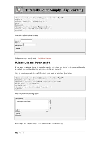 Tutorials Point, Simply Easy Learning
51 | P a g e
<form action="/cgi-bin/hello_get.cgi" method="get">
Login :
<input type="text" name="login" />
<br>
Password:
<input type="text" name="password" />
<input type="submit" value="submit" />
</form>
This will produce following result:
Login :
Password :
submit
To Become more comfortable - Do Online Practice
Multiple-Line Text Input Controls:
If you want to allow a visitor to your site to enter more than one line of text, you should create
a multiple-line text input control using the <textarea> element.
Here is a basic example of a multi-line text input used to take item description:
<form action="/cgi-bin/hello_get.cgi" method="get">
Description : <br />
<textarea rows="5" cols="50" name="description">
Enter description here...
</textarea>
<input type="submit" value="submit" />
</form>
This will produce following result:
Description :
Enter description here...
submit
Following is the detail of above used attributes for <textarea> tag.
 