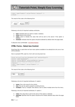 Tutorials Point, Simply Easy Learning
54 | P a g e
<input type="submit" value="Select Subject" />
</form>
The result of this code is the following form
Maths Physics
Submit
Following is the list of important radiobox attributes:
 type: Indicates that you want to create a radiobox.
 name: Name of the control.
 value: Used to indicate the value that will be sent to the server if this option is
selected.
 checked: Indicates that this option should be selected by default when the page loads.
To Become more comfortable - Do Online Practice
HTML Forms - Select box Control:
Drop Down Box is used when we have many options available to be selected but only one or two
will be selected..
Here is example HTML code for a form with one drop down box
<form action="/cgi-bin/dropdown.cgi" method="post">
<select name="dropdown">
<option value="Maths" selected>Maths</option>
<option value="Physics">Physics</option>
</select>
<input type="submit" value="Submit" />
</form>
The result of this code is the following form
Maths Submit
Following is the list of important attributes of <select>:
 name: This is the name for the control.
 size: This can be used to present a scrolling list box.
 multiple: If set to "multiple" then allows a user to select multiple items from the menu.
Following is the list of important attributes of <option>:
 value: The value that is sent to the server if this option is selected.
 selected: Specifies that this option should be the initially selected value when the page
loads.
 