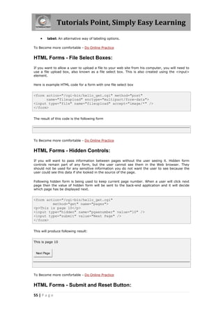 Tutorials Point, Simply Easy Learning
55 | P a g e
 label: An alternative way of labeling options.
To Become more comfortable - Do Online Practice
HTML Forms - File Select Boxes:
If you want to allow a user to upload a file to your web site from his computer, you will need to
use a file upload box, also known as a file select box. This is also created using the <input>
element.
Here is example HTML code for a form with one file select box
<form action="/cgi-bin/hello_get.cgi" method="post"
name="fileupload" enctype="multipart/form-data">
<input type="file" name="fileupload" accept="image/*" />
</form>
The result of this code is the following form
To Become more comfortable - Do Online Practice
HTML Forms - Hidden Controls:
If you will want to pass information between pages without the user seeing it. Hidden form
controls remain part of any form, but the user cannot see them in the Web browser. They
should not be used for any sensitive information you do not want the user to see because the
user could see this data if she looked in the source of the page.
Following hidden form is being used to keep current page number. When a user will click next
page then the value of hidden form will be sent to the back-end application and it will decide
which page has be displayed next.
<form action="/cgi-bin/hello_get.cgi"
method="get" name="pages">
<p>This is page 10</p>
<input type="hidden" name="pgaenumber" value="10" />
<input type="submit" value="Next Page" />
</form>
This will produce following result:
This is page 10
Next Page
To Become more comfortable - Do Online Practice
HTML Forms - Submit and Reset Button:
 
