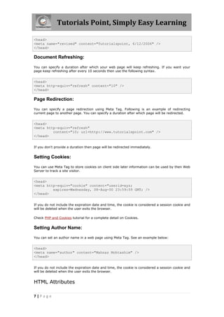 Tutorials Point, Simply Easy Learning
7 | P a g e
<head>
<meta name="revised" content="Tutorialspoint, 6/12/2006" />
</head>
Document Refreshing:
You can specify a duration after which your web page will keep refreshing. If you want your
page keep refreshing after every 10 seconds then use the following syntax.
<head>
<meta http-equiv="refresh" content="10" />
</head>
Page Redirection:
You can specify a page redirection using Meta Tag. Following is an example of redirecting
current page to another page. You can specify a duration after which page will be redirected.
<head>
<meta http-equiv="refresh"
content="10; url=http://www.tutorialspoint.com" />
</head>
If you don't provide a duration then page will be redirected immediately.
Setting Cookies:
You can use Meta Tag to store cookies on client side later information can be used by then Web
Server to track a site visitor.
<head>
<meta http-equiv="cookie" content="userid=xyz;
expires=Wednesday, 08-Aug-00 23:59:59 GMT; />
</head>
If you do not include the expiration date and time, the cookie is considered a session cookie and
will be deleted when the user exits the browser.
Check PHP and Cookies tutorial for a complete detail on Cookies.
Setting Author Name:
You can set an author name in a web page using Meta Tag. See an example below:
<head>
<meta name="author" content="Mahnaz Mohtashim" />
</head>
If you do not include the expiration date and time, the cookie is considered a session cookie and
will be deleted when the user exits the browser.
HTML Attributes
 