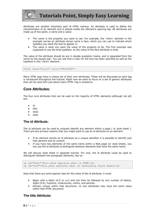 Tutorials Point, Simply Easy Learning
8 | P a g e
Attributes are another important part of HTML markup. An attribute is used to define the
characteristics of an element and is placed inside the element's opening tag. All attributes are
made up of two parts: a name and a value:
 The name is the property you want to set. For example, the <font> element in the
example carries an attribute whose name is face, which you can use to indicate which
typeface you want the text to appear in.
 The value is what you want the value of the property to be. The first example was
supposed to use the Arial typeface, so the value of the face attribute is Arial.
The value of the attribute should be put in double quotation marks, and is separated from the
name by the equals sign. You can see that a color for the text has been specified as well as the
typeface in this <font> element:
<font face="arial" color="#CC0000">
Many HTML tags have a unique set of their own attributes. These will be discussed as each tag
is introduced throughout the tutorial. Right now we want to focus on a set of generic attributes
that can be used with just about every HTML Tag in existence.
Core Attributes:
The four core attributes that can be used on the majority of HTML elements (although not all)
are:
 id
 title
 class
 style
The id Attribute:
The id attribute can be used to uniquely identify any element within a page ( or style sheet ).
There are two primary reasons that you might want to use an id attribute on an element:
 If an element carries an id attribute as a unique identifier it is possible to identify just
that element and its content.
 If you have two elements of the same name within a Web page (or style sheet), you
can use the id attribute to distinguish between elements that have the same name.
We will discuss style sheet in separate tutorial. For now, the id attribute could be used to
distinguish between two paragraph elements, like so:
<p id="html">This para explains what is HTML</p>
<p id="css">This para explains what is Casecading Style Sheet</p>
Note that there are some special rules for the value of the id attribute, it must:
 Begin with a letter (A.Z or a.z) and can then be followed by any number of letters,
digits (0.9), hyphens, underscores, colons, and periods.
 Remain unique within that document; no two attributes may have the same value
within that HTML document.
The title Attribute:
 
