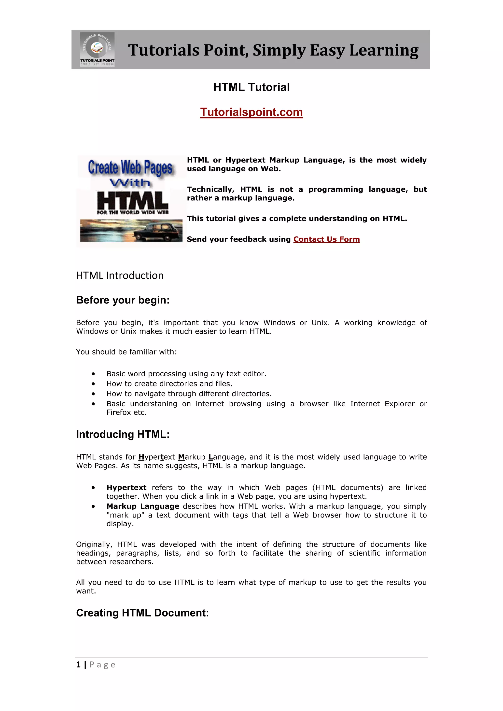 Tutorials Point, Simply Easy Learning
1 | P a g e
HTML Tutorial
Tutorialspoint.com
HTML or Hypertext Markup Language, is the most widely
used language on Web.
Technically, HTML is not a programming language, but
rather a markup language.
This tutorial gives a complete understanding on HTML.
Send your feedback using Contact Us Form
HTML Introduction
Before your begin:
Before you begin, it's important that you know Windows or Unix. A working knowledge of
Windows or Unix makes it much easier to learn HTML.
You should be familiar with:
 Basic word processing using any text editor.
 How to create directories and files.
 How to navigate through different directories.
 Basic understaning on internet browsing using a browser like Internet Explorer or
Firefox etc.
Introducing HTML:
HTML stands for Hypertext Markup Language, and it is the most widely used language to write
Web Pages. As its name suggests, HTML is a markup language.
 Hypertext refers to the way in which Web pages (HTML documents) are linked
together. When you click a link in a Web page, you are using hypertext.
 Markup Language describes how HTML works. With a markup language, you simply
"mark up" a text document with tags that tell a Web browser how to structure it to
display.
Originally, HTML was developed with the intent of defining the structure of documents like
headings, paragraphs, lists, and so forth to facilitate the sharing of scientific information
between researchers.
All you need to do to use HTML is to learn what type of markup to use to get the results you
want.
Creating HTML Document:
 