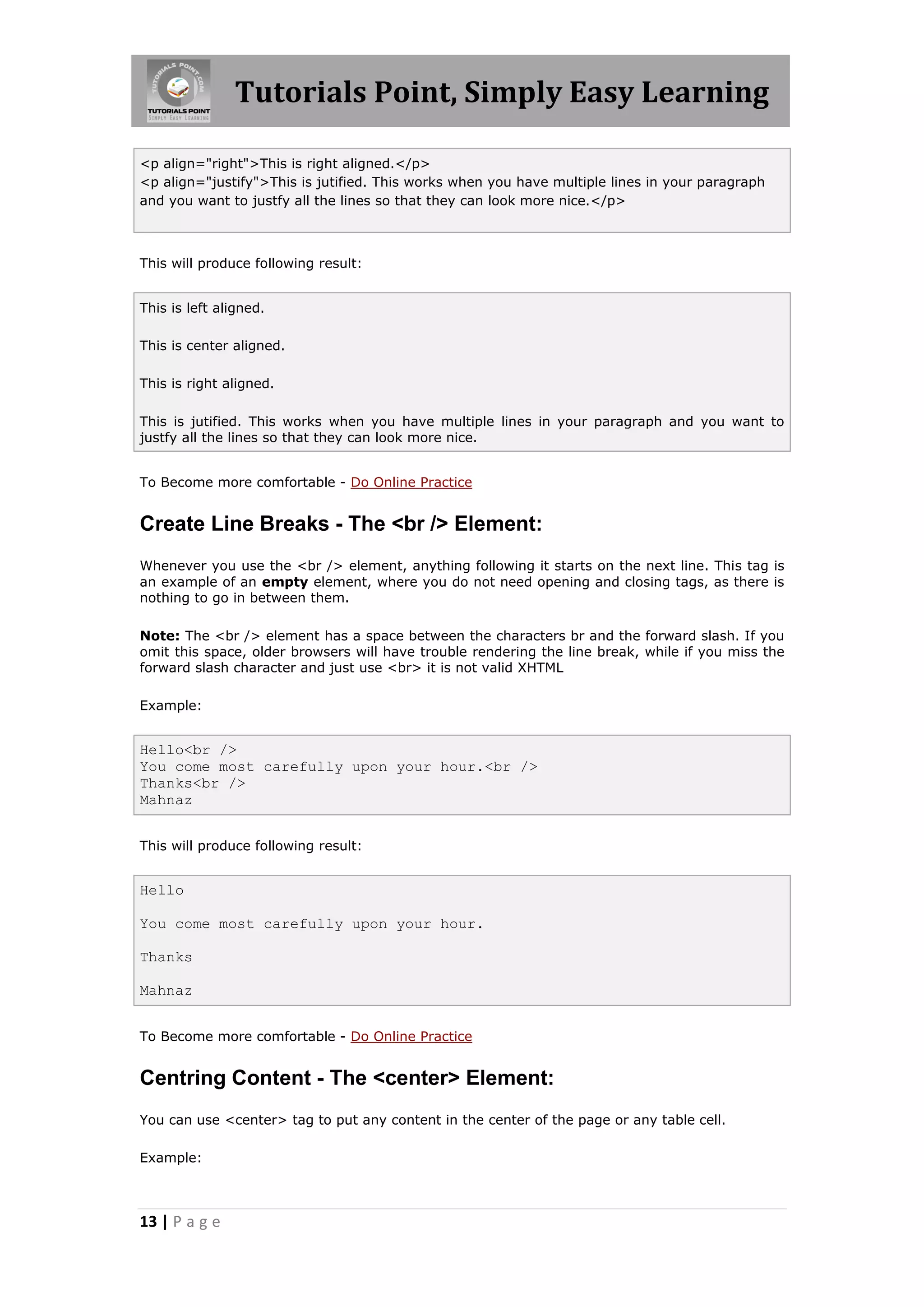 Tutorials Point, Simply Easy Learning
13 | P a g e
<p align="right">This is right aligned.</p>
<p align="justify">This is jutified. This works when you have multiple lines in your paragraph
and you want to justfy all the lines so that they can look more nice.</p>
This will produce following result:
This is left aligned.
This is center aligned.
This is right aligned.
This is jutified. This works when you have multiple lines in your paragraph and you want to
justfy all the lines so that they can look more nice.
To Become more comfortable - Do Online Practice
Create Line Breaks - The <br /> Element:
Whenever you use the <br /> element, anything following it starts on the next line. This tag is
an example of an empty element, where you do not need opening and closing tags, as there is
nothing to go in between them.
Note: The <br /> element has a space between the characters br and the forward slash. If you
omit this space, older browsers will have trouble rendering the line break, while if you miss the
forward slash character and just use <br> it is not valid XHTML
Example:
Hello<br />
You come most carefully upon your hour.<br />
Thanks<br />
Mahnaz
This will produce following result:
Hello
You come most carefully upon your hour.
Thanks
Mahnaz
To Become more comfortable - Do Online Practice
Centring Content - The <center> Element:
You can use <center> tag to put any content in the center of the page or any table cell.
Example:
 