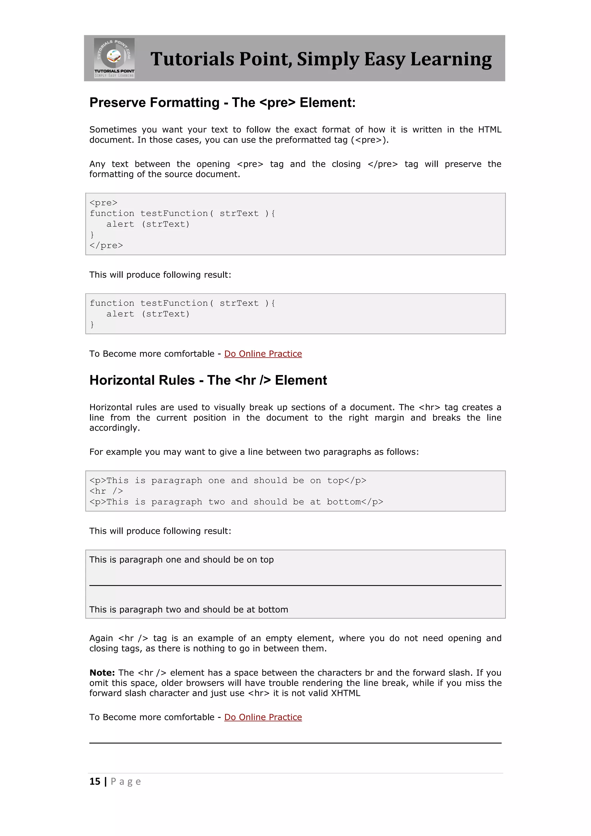 Tutorials Point, Simply Easy Learning
15 | P a g e
Preserve Formatting - The <pre> Element:
Sometimes you want your text to follow the exact format of how it is written in the HTML
document. In those cases, you can use the preformatted tag (<pre>).
Any text between the opening <pre> tag and the closing </pre> tag will preserve the
formatting of the source document.
<pre>
function testFunction( strText ){
alert (strText)
}
</pre>
This will produce following result:
function testFunction( strText ){
alert (strText)
}
To Become more comfortable - Do Online Practice
Horizontal Rules - The <hr /> Element
Horizontal rules are used to visually break up sections of a document. The <hr> tag creates a
line from the current position in the document to the right margin and breaks the line
accordingly.
For example you may want to give a line between two paragraphs as follows:
<p>This is paragraph one and should be on top</p>
<hr />
<p>This is paragraph two and should be at bottom</p>
This will produce following result:
This is paragraph one and should be on top
This is paragraph two and should be at bottom
Again <hr /> tag is an example of an empty element, where you do not need opening and
closing tags, as there is nothing to go in between them.
Note: The <hr /> element has a space between the characters br and the forward slash. If you
omit this space, older browsers will have trouble rendering the line break, while if you miss the
forward slash character and just use <hr> it is not valid XHTML
To Become more comfortable - Do Online Practice
 