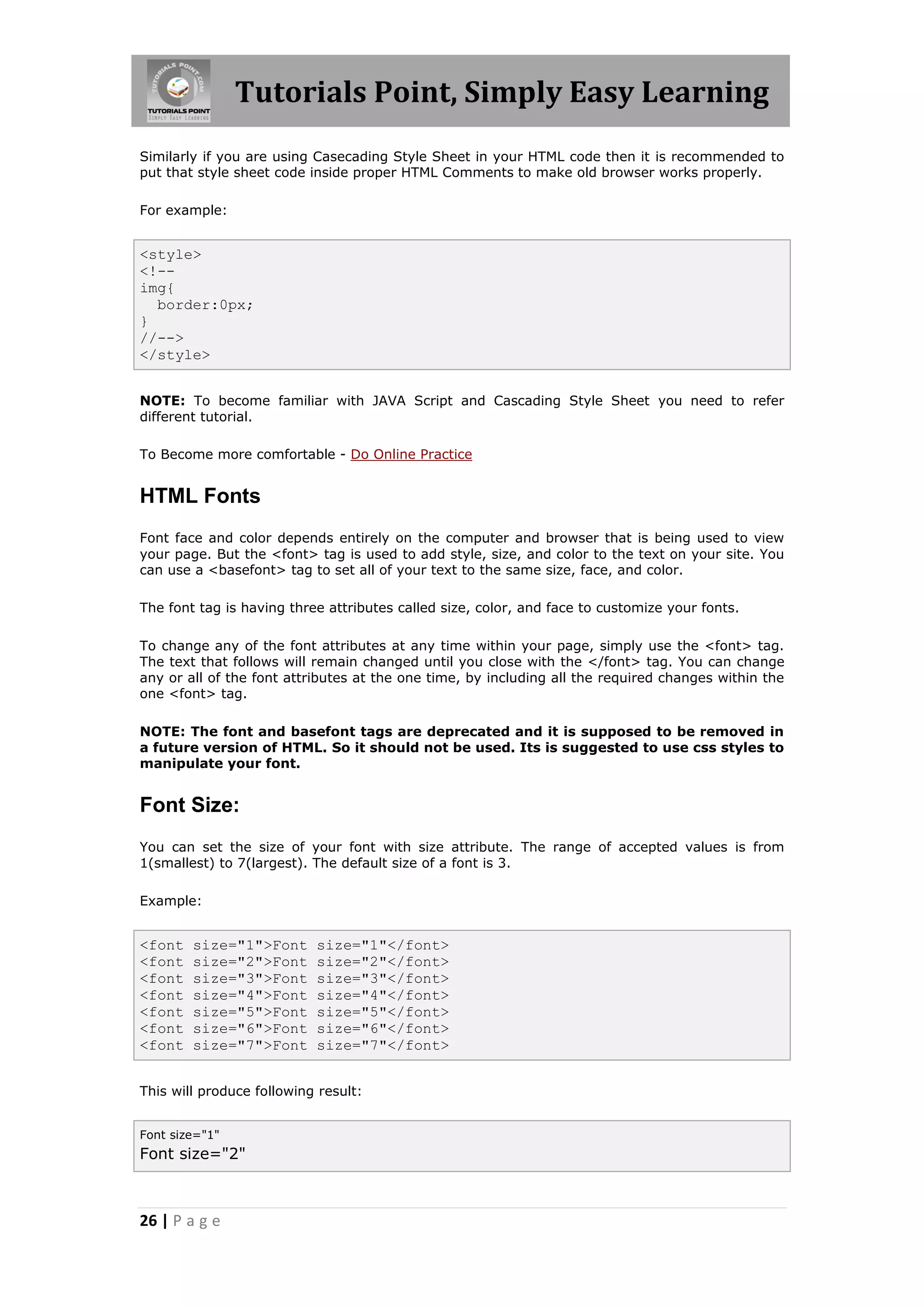 Tutorials Point, Simply Easy Learning
26 | P a g e
Similarly if you are using Casecading Style Sheet in your HTML code then it is recommended to
put that style sheet code inside proper HTML Comments to make old browser works properly.
For example:
<style>
<!--
img{
border:0px;
}
//-->
</style>
NOTE: To become familiar with JAVA Script and Cascading Style Sheet you need to refer
different tutorial.
To Become more comfortable - Do Online Practice
HTML Fonts
Font face and color depends entirely on the computer and browser that is being used to view
your page. But the <font> tag is used to add style, size, and color to the text on your site. You
can use a <basefont> tag to set all of your text to the same size, face, and color.
The font tag is having three attributes called size, color, and face to customize your fonts.
To change any of the font attributes at any time within your page, simply use the <font> tag.
The text that follows will remain changed until you close with the </font> tag. You can change
any or all of the font attributes at the one time, by including all the required changes within the
one <font> tag.
NOTE: The font and basefont tags are deprecated and it is supposed to be removed in
a future version of HTML. So it should not be used. Its is suggested to use css styles to
manipulate your font.
Font Size:
You can set the size of your font with size attribute. The range of accepted values is from
1(smallest) to 7(largest). The default size of a font is 3.
Example:
<font size="1">Font size="1"</font>
<font size="2">Font size="2"</font>
<font size="3">Font size="3"</font>
<font size="4">Font size="4"</font>
<font size="5">Font size="5"</font>
<font size="6">Font size="6"</font>
<font size="7">Font size="7"</font>
This will produce following result:
Font size="1"
Font size="2"
 