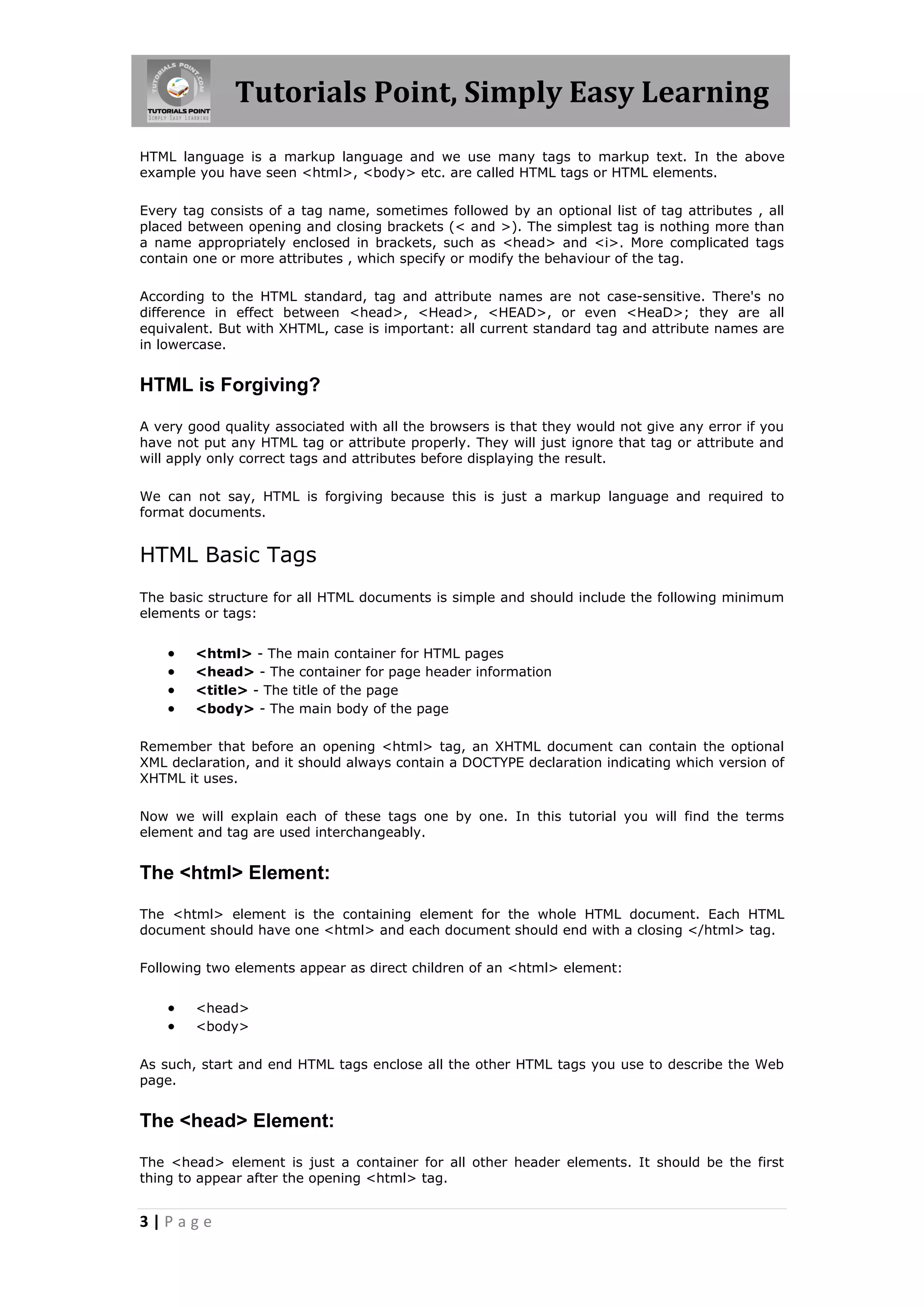 Tutorials Point, Simply Easy Learning
3 | P a g e
HTML language is a markup language and we use many tags to markup text. In the above
example you have seen <html>, <body> etc. are called HTML tags or HTML elements.
Every tag consists of a tag name, sometimes followed by an optional list of tag attributes , all
placed between opening and closing brackets (< and >). The simplest tag is nothing more than
a name appropriately enclosed in brackets, such as <head> and <i>. More complicated tags
contain one or more attributes , which specify or modify the behaviour of the tag.
According to the HTML standard, tag and attribute names are not case-sensitive. There's no
difference in effect between <head>, <Head>, <HEAD>, or even <HeaD>; they are all
equivalent. But with XHTML, case is important: all current standard tag and attribute names are
in lowercase.
HTML is Forgiving?
A very good quality associated with all the browsers is that they would not give any error if you
have not put any HTML tag or attribute properly. They will just ignore that tag or attribute and
will apply only correct tags and attributes before displaying the result.
We can not say, HTML is forgiving because this is just a markup language and required to
format documents.
HTML Basic Tags
The basic structure for all HTML documents is simple and should include the following minimum
elements or tags:
 <html> - The main container for HTML pages
 <head> - The container for page header information
 <title> - The title of the page
 <body> - The main body of the page
Remember that before an opening <html> tag, an XHTML document can contain the optional
XML declaration, and it should always contain a DOCTYPE declaration indicating which version of
XHTML it uses.
Now we will explain each of these tags one by one. In this tutorial you will find the terms
element and tag are used interchangeably.
The <html> Element:
The <html> element is the containing element for the whole HTML document. Each HTML
document should have one <html> and each document should end with a closing </html> tag.
Following two elements appear as direct children of an <html> element:
 <head>
 <body>
As such, start and end HTML tags enclose all the other HTML tags you use to describe the Web
page.
The <head> Element:
The <head> element is just a container for all other header elements. It should be the first
thing to appear after the opening <html> tag.
 
