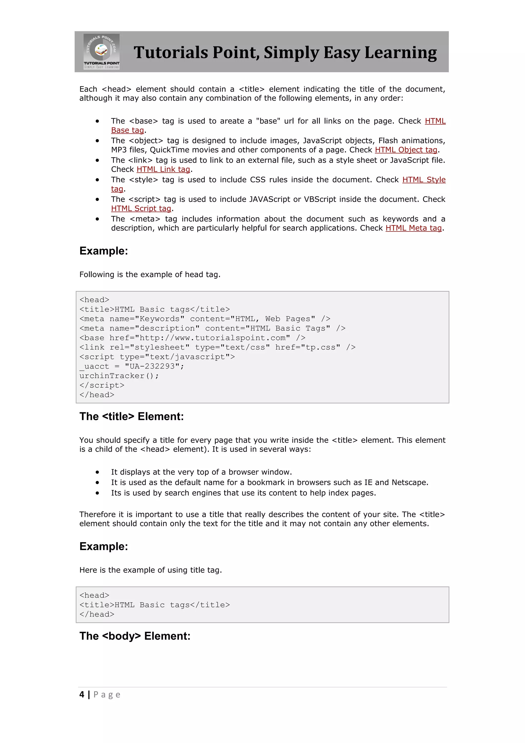 Tutorials Point, Simply Easy Learning
4 | P a g e
Each <head> element should contain a <title> element indicating the title of the document,
although it may also contain any combination of the following elements, in any order:
 The <base> tag is used to areate a "base" url for all links on the page. Check HTML
Base tag.
 The <object> tag is designed to include images, JavaScript objects, Flash animations,
MP3 files, QuickTime movies and other components of a page. Check HTML Object tag.
 The <link> tag is used to link to an external file, such as a style sheet or JavaScript file.
Check HTML Link tag.
 The <style> tag is used to include CSS rules inside the document. Check HTML Style
tag.
 The <script> tag is used to include JAVAScript or VBScript inside the document. Check
HTML Script tag.
 The <meta> tag includes information about the document such as keywords and a
description, which are particularly helpful for search applications. Check HTML Meta tag.
Example:
Following is the example of head tag.
<head>
<title>HTML Basic tags</title>
<meta name="Keywords" content="HTML, Web Pages" />
<meta name="description" content="HTML Basic Tags" />
<base href="http://www.tutorialspoint.com" />
<link rel="stylesheet" type="text/css" href="tp.css" />
<script type="text/javascript">
_uacct = "UA-232293";
urchinTracker();
</script>
</head>
The <title> Element:
You should specify a title for every page that you write inside the <title> element. This element
is a child of the <head> element). It is used in several ways:
 It displays at the very top of a browser window.
 It is used as the default name for a bookmark in browsers such as IE and Netscape.
 Its is used by search engines that use its content to help index pages.
Therefore it is important to use a title that really describes the content of your site. The <title>
element should contain only the text for the title and it may not contain any other elements.
Example:
Here is the example of using title tag.
<head>
<title>HTML Basic tags</title>
</head>
The <body> Element:
 