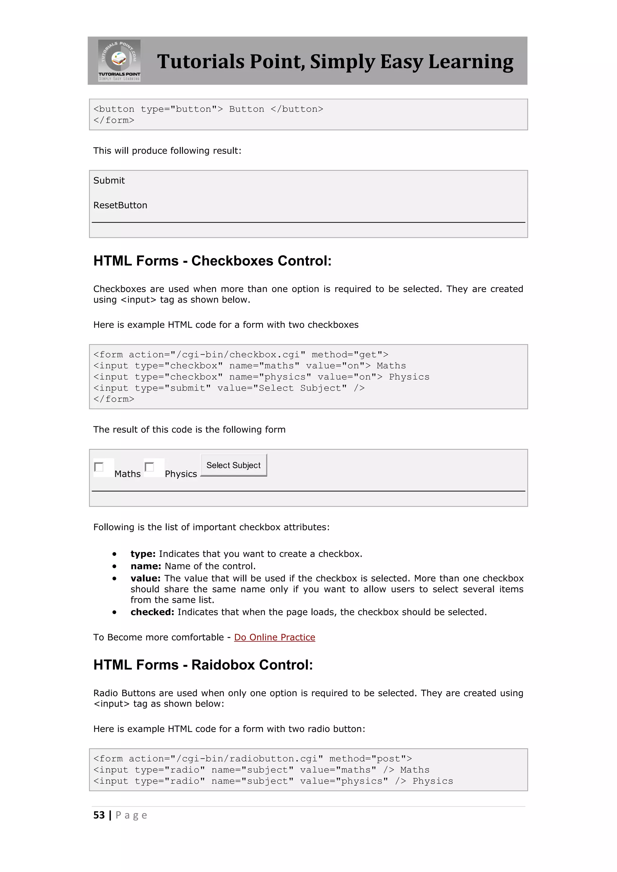 Tutorials Point, Simply Easy Learning
53 | P a g e
<button type="button"> Button </button>
</form>
This will produce following result:
Submit
ResetButton
HTML Forms - Checkboxes Control:
Checkboxes are used when more than one option is required to be selected. They are created
using <input> tag as shown below.
Here is example HTML code for a form with two checkboxes
<form action="/cgi-bin/checkbox.cgi" method="get">
<input type="checkbox" name="maths" value="on"> Maths
<input type="checkbox" name="physics" value="on"> Physics
<input type="submit" value="Select Subject" />
</form>
The result of this code is the following form
Maths Physics
Select Subject
Following is the list of important checkbox attributes:
 type: Indicates that you want to create a checkbox.
 name: Name of the control.
 value: The value that will be used if the checkbox is selected. More than one checkbox
should share the same name only if you want to allow users to select several items
from the same list.
 checked: Indicates that when the page loads, the checkbox should be selected.
To Become more comfortable - Do Online Practice
HTML Forms - Raidobox Control:
Radio Buttons are used when only one option is required to be selected. They are created using
<input> tag as shown below:
Here is example HTML code for a form with two radio button:
<form action="/cgi-bin/radiobutton.cgi" method="post">
<input type="radio" name="subject" value="maths" /> Maths
<input type="radio" name="subject" value="physics" /> Physics
 