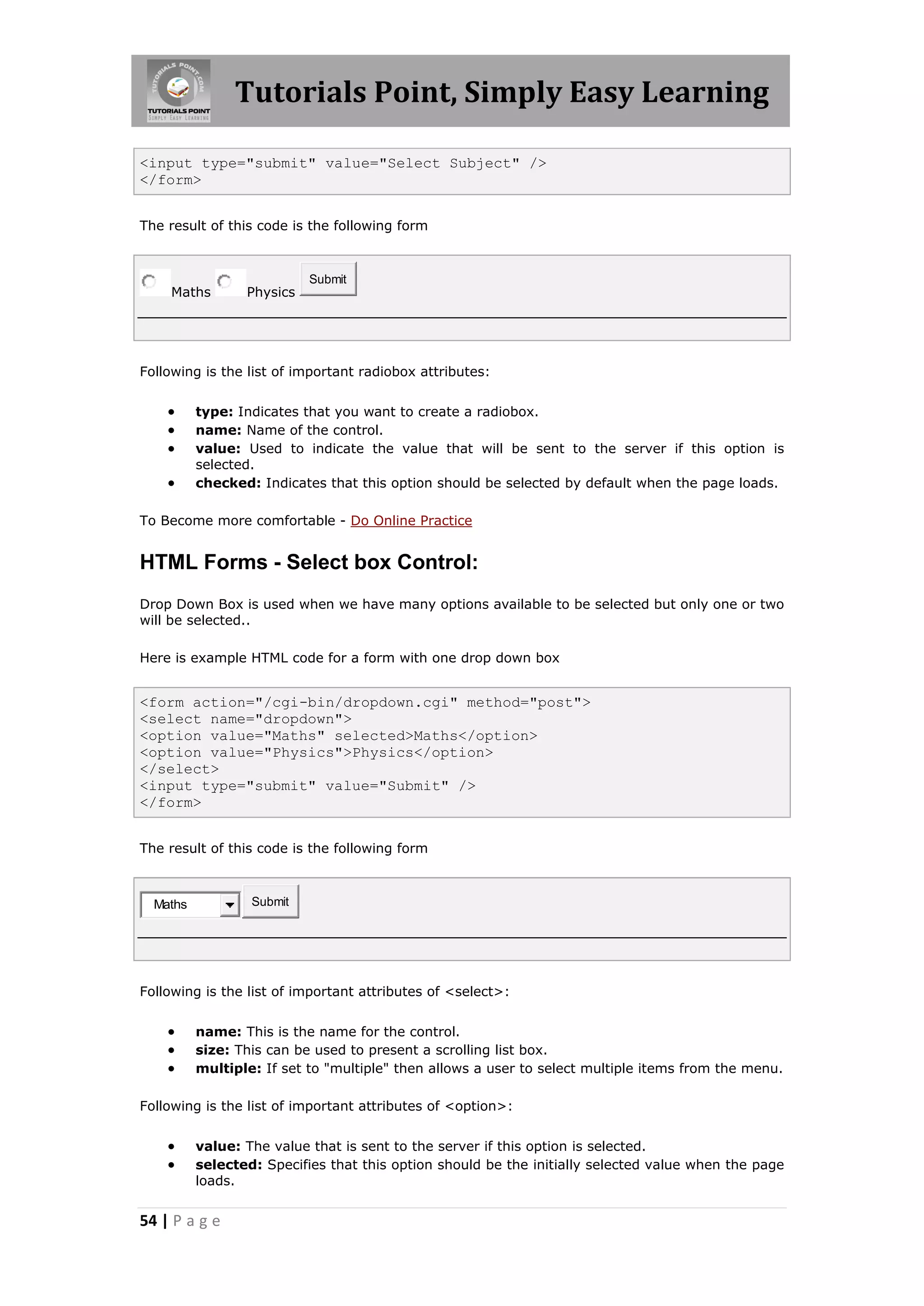 Tutorials Point, Simply Easy Learning
54 | P a g e
<input type="submit" value="Select Subject" />
</form>
The result of this code is the following form
Maths Physics
Submit
Following is the list of important radiobox attributes:
 type: Indicates that you want to create a radiobox.
 name: Name of the control.
 value: Used to indicate the value that will be sent to the server if this option is
selected.
 checked: Indicates that this option should be selected by default when the page loads.
To Become more comfortable - Do Online Practice
HTML Forms - Select box Control:
Drop Down Box is used when we have many options available to be selected but only one or two
will be selected..
Here is example HTML code for a form with one drop down box
<form action="/cgi-bin/dropdown.cgi" method="post">
<select name="dropdown">
<option value="Maths" selected>Maths</option>
<option value="Physics">Physics</option>
</select>
<input type="submit" value="Submit" />
</form>
The result of this code is the following form
Maths Submit
Following is the list of important attributes of <select>:
 name: This is the name for the control.
 size: This can be used to present a scrolling list box.
 multiple: If set to "multiple" then allows a user to select multiple items from the menu.
Following is the list of important attributes of <option>:
 value: The value that is sent to the server if this option is selected.
 selected: Specifies that this option should be the initially selected value when the page
loads.
 