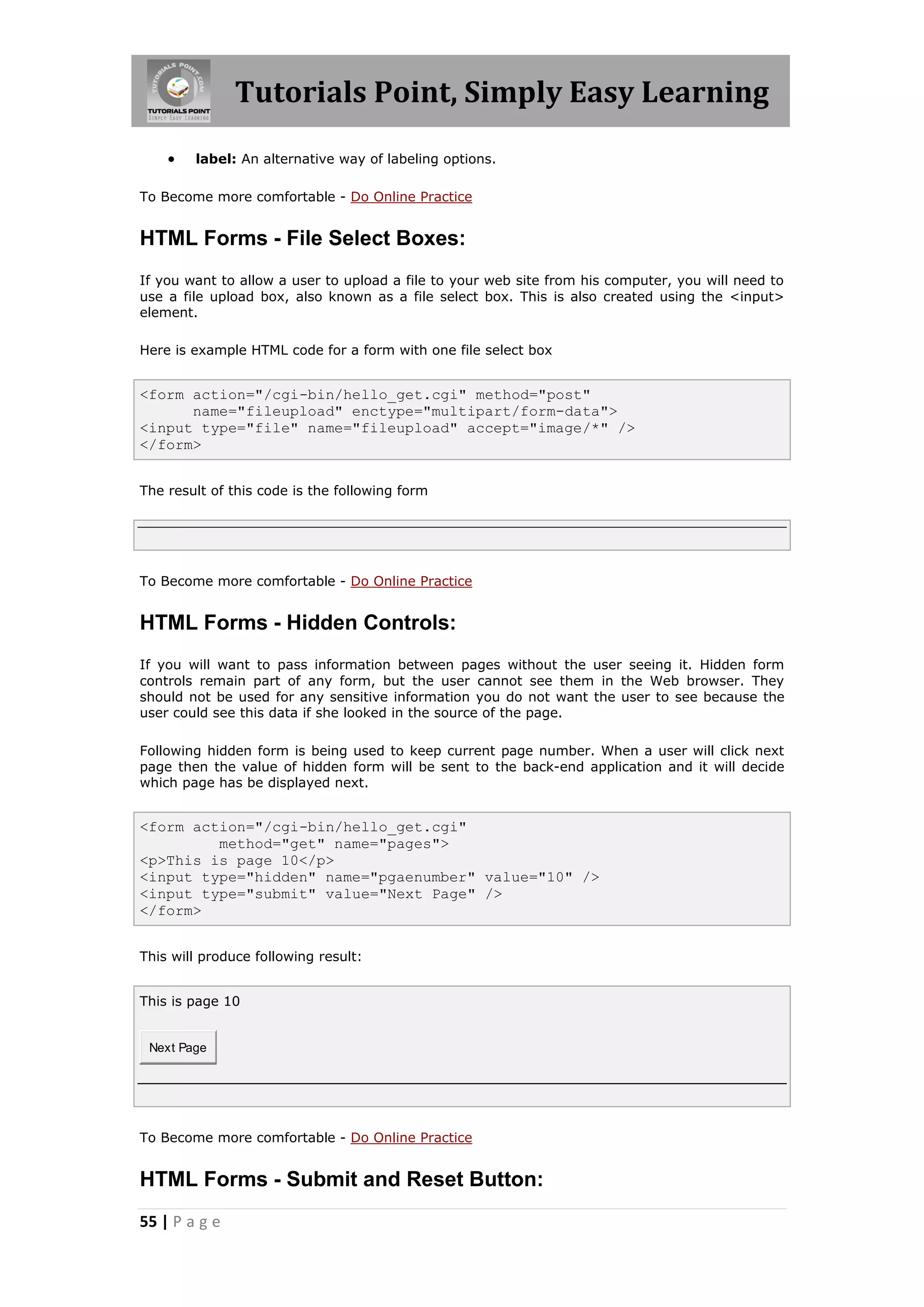Tutorials Point, Simply Easy Learning
55 | P a g e
 label: An alternative way of labeling options.
To Become more comfortable - Do Online Practice
HTML Forms - File Select Boxes:
If you want to allow a user to upload a file to your web site from his computer, you will need to
use a file upload box, also known as a file select box. This is also created using the <input>
element.
Here is example HTML code for a form with one file select box
<form action="/cgi-bin/hello_get.cgi" method="post"
name="fileupload" enctype="multipart/form-data">
<input type="file" name="fileupload" accept="image/*" />
</form>
The result of this code is the following form
To Become more comfortable - Do Online Practice
HTML Forms - Hidden Controls:
If you will want to pass information between pages without the user seeing it. Hidden form
controls remain part of any form, but the user cannot see them in the Web browser. They
should not be used for any sensitive information you do not want the user to see because the
user could see this data if she looked in the source of the page.
Following hidden form is being used to keep current page number. When a user will click next
page then the value of hidden form will be sent to the back-end application and it will decide
which page has be displayed next.
<form action="/cgi-bin/hello_get.cgi"
method="get" name="pages">
<p>This is page 10</p>
<input type="hidden" name="pgaenumber" value="10" />
<input type="submit" value="Next Page" />
</form>
This will produce following result:
This is page 10
Next Page
To Become more comfortable - Do Online Practice
HTML Forms - Submit and Reset Button:
 
