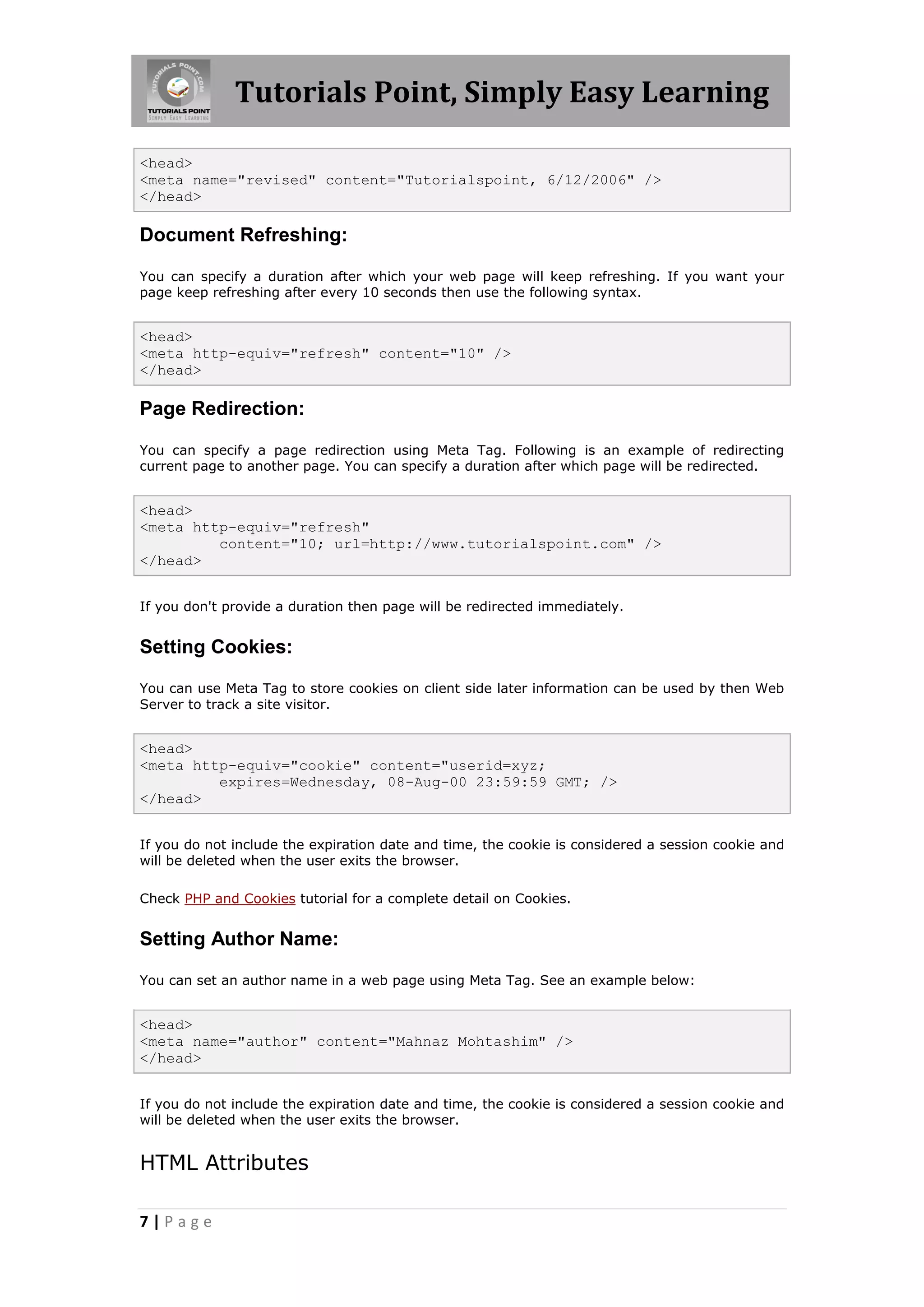 Tutorials Point, Simply Easy Learning
7 | P a g e
<head>
<meta name="revised" content="Tutorialspoint, 6/12/2006" />
</head>
Document Refreshing:
You can specify a duration after which your web page will keep refreshing. If you want your
page keep refreshing after every 10 seconds then use the following syntax.
<head>
<meta http-equiv="refresh" content="10" />
</head>
Page Redirection:
You can specify a page redirection using Meta Tag. Following is an example of redirecting
current page to another page. You can specify a duration after which page will be redirected.
<head>
<meta http-equiv="refresh"
content="10; url=http://www.tutorialspoint.com" />
</head>
If you don't provide a duration then page will be redirected immediately.
Setting Cookies:
You can use Meta Tag to store cookies on client side later information can be used by then Web
Server to track a site visitor.
<head>
<meta http-equiv="cookie" content="userid=xyz;
expires=Wednesday, 08-Aug-00 23:59:59 GMT; />
</head>
If you do not include the expiration date and time, the cookie is considered a session cookie and
will be deleted when the user exits the browser.
Check PHP and Cookies tutorial for a complete detail on Cookies.
Setting Author Name:
You can set an author name in a web page using Meta Tag. See an example below:
<head>
<meta name="author" content="Mahnaz Mohtashim" />
</head>
If you do not include the expiration date and time, the cookie is considered a session cookie and
will be deleted when the user exits the browser.
HTML Attributes
 