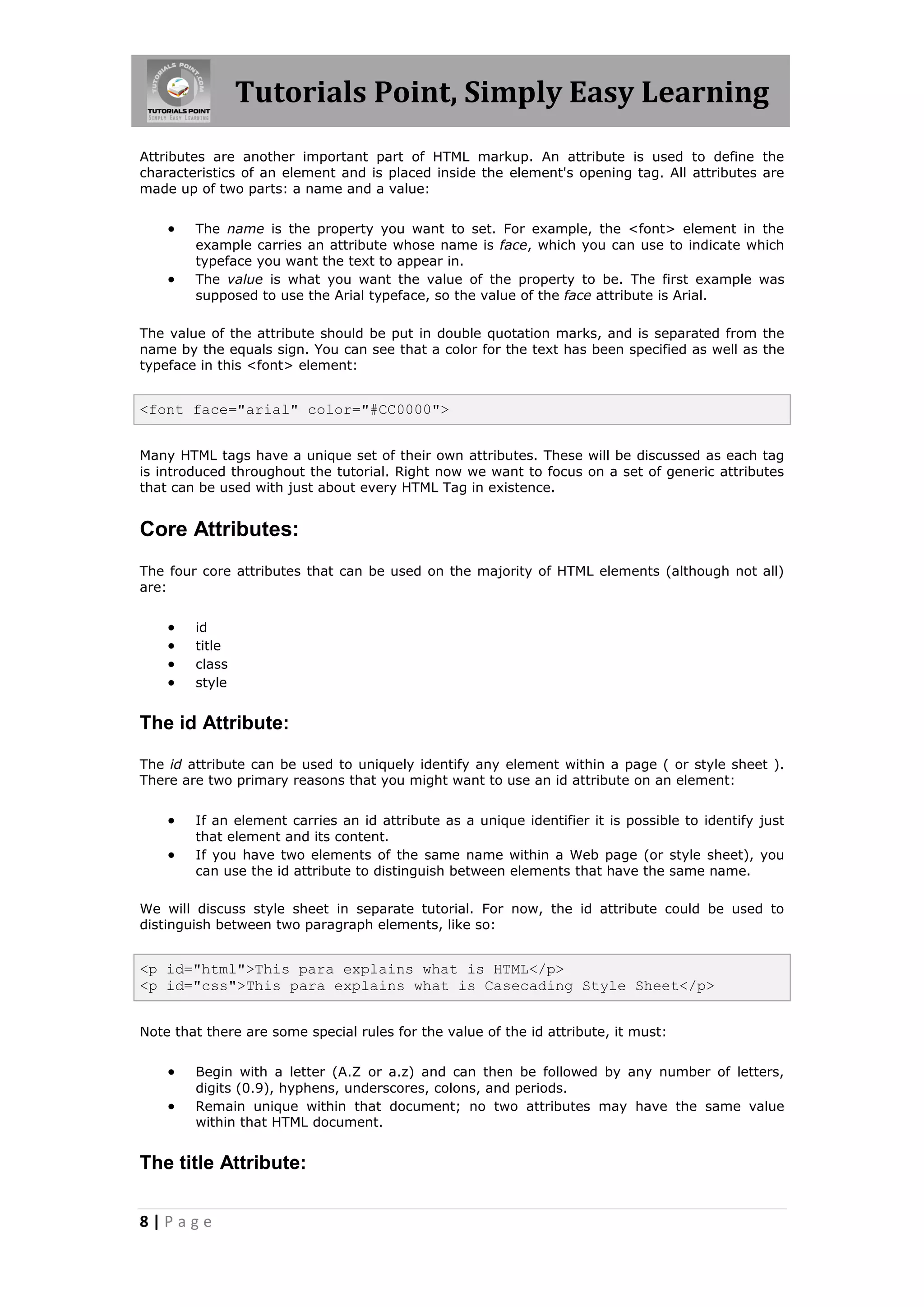 Tutorials Point, Simply Easy Learning
8 | P a g e
Attributes are another important part of HTML markup. An attribute is used to define the
characteristics of an element and is placed inside the element's opening tag. All attributes are
made up of two parts: a name and a value:
 The name is the property you want to set. For example, the <font> element in the
example carries an attribute whose name is face, which you can use to indicate which
typeface you want the text to appear in.
 The value is what you want the value of the property to be. The first example was
supposed to use the Arial typeface, so the value of the face attribute is Arial.
The value of the attribute should be put in double quotation marks, and is separated from the
name by the equals sign. You can see that a color for the text has been specified as well as the
typeface in this <font> element:
<font face="arial" color="#CC0000">
Many HTML tags have a unique set of their own attributes. These will be discussed as each tag
is introduced throughout the tutorial. Right now we want to focus on a set of generic attributes
that can be used with just about every HTML Tag in existence.
Core Attributes:
The four core attributes that can be used on the majority of HTML elements (although not all)
are:
 id
 title
 class
 style
The id Attribute:
The id attribute can be used to uniquely identify any element within a page ( or style sheet ).
There are two primary reasons that you might want to use an id attribute on an element:
 If an element carries an id attribute as a unique identifier it is possible to identify just
that element and its content.
 If you have two elements of the same name within a Web page (or style sheet), you
can use the id attribute to distinguish between elements that have the same name.
We will discuss style sheet in separate tutorial. For now, the id attribute could be used to
distinguish between two paragraph elements, like so:
<p id="html">This para explains what is HTML</p>
<p id="css">This para explains what is Casecading Style Sheet</p>
Note that there are some special rules for the value of the id attribute, it must:
 Begin with a letter (A.Z or a.z) and can then be followed by any number of letters,
digits (0.9), hyphens, underscores, colons, and periods.
 Remain unique within that document; no two attributes may have the same value
within that HTML document.
The title Attribute:
 