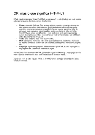 OK, mas o que significa H-T-M-L? HTML é a abreviatura de "HyperText Mark-up Language" - e isto é tudo o que você precisa saber por enquanto. Contudo, vamos detalhar isto.  Hyper é o oposto de linear. Nos tempos antigos - quando mouse era apenas um rato caçado por gatos - os programas de computadores rodavam linearmente: quando o programa executava uma ação tinha que esperar a próxima linha de comando para executar a próxima ação e assim por diante de linha em linha. Com HTML as coisas são diferentes - você pode ir de onde estiver para onde quiser. Exemplificando: não é necessário que você tenha visitado o site MSN.com antes de visitar o site HTML.net.  Text é texto e não há mais nada a acresentar.  Mark-up significa marcação e é o texto que você escreve. Você cria a marcação da mesma forma que escreve em um editor seus cabeçalhos, marcadores, negrito, etc  Language significa linguagem e é exatamente o que HTML é; uma linguagem. A linguagemHTML usa muitas palavras do inglês. Neste tutorial você aprenderá XHTML (Extensible HyperText Mark-up Language) que nada mais é do que uma maneira mais bem estruturada de escrever HTML. Agora que você já sabe o que é HTML (e XHTML) vamos começar aplicando eles para: construir websites. 
 