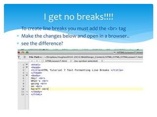 I get no breaks!!!!
To create line breaks you must add the <br> tag
Make the changes below and open in a browser..
see the difference?