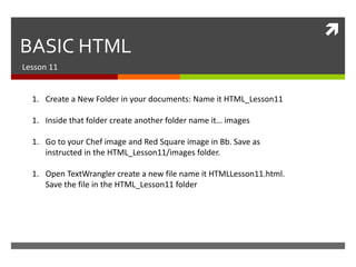  
BASIC HTML 
Lesson 11 
1. Create a New Folder in your documents: Name it HTML_Lesson11 
1. Inside that folder create another folder name it… images 
1. Go to your Chef image and Red Square image in Bb. Save as 
instructed in the HTML_Lesson11/images folder. 
1. Open TextWrangler create a new file name it HTMLLesson11.html. 
Save the file in the HTML_Lesson11 folder 
 