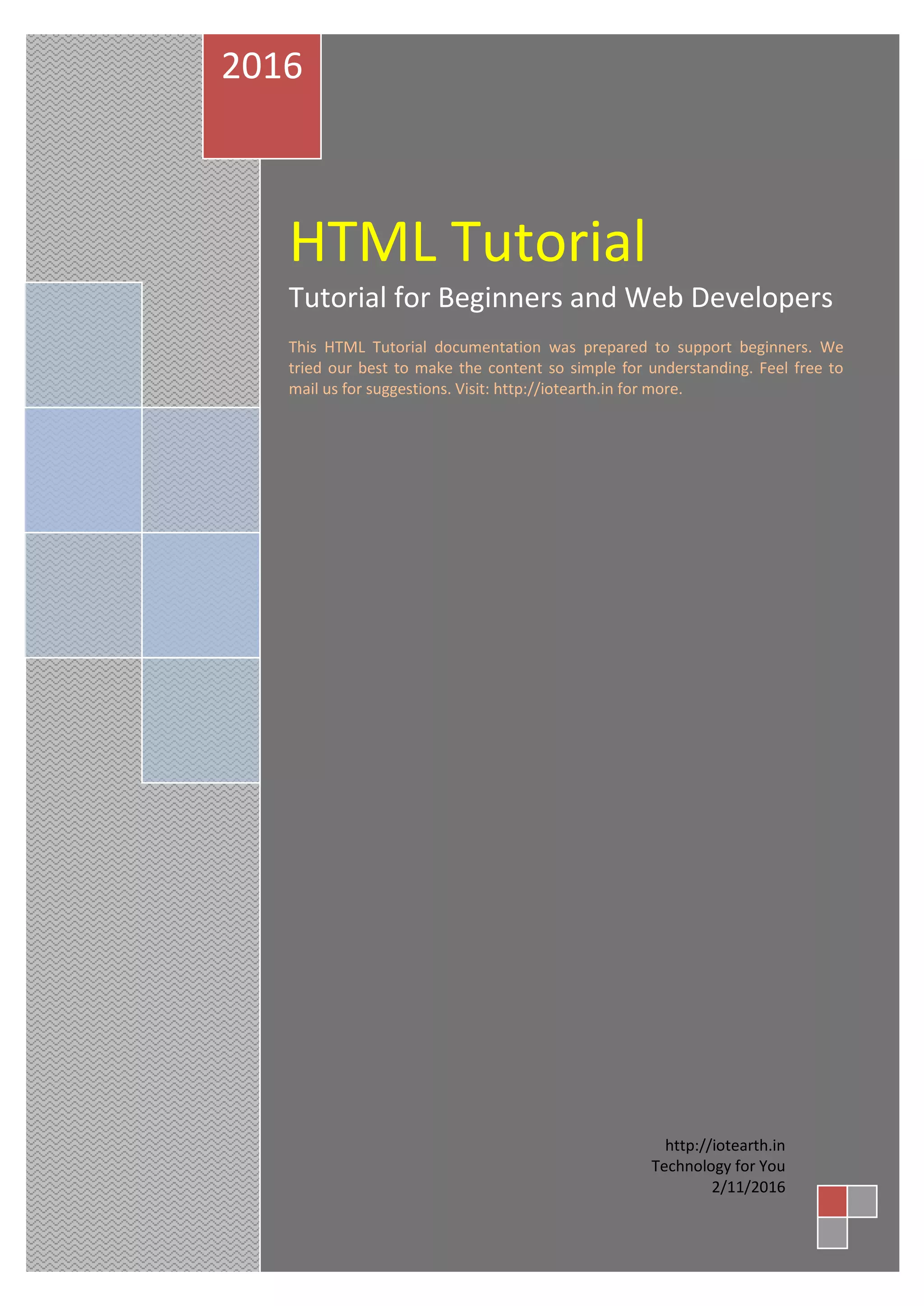 HTML Tutorial
Tutorial for Beginners and Web Developers
This HTML Tutorial documentation was prepared to support beginners. We
tried our best to make the content so simple for understanding. Feel free to
mail us for suggestions. Visit: http://iotearth.in for more.
2016
http://iotearth.in
Technology for You
2/11/2016
 