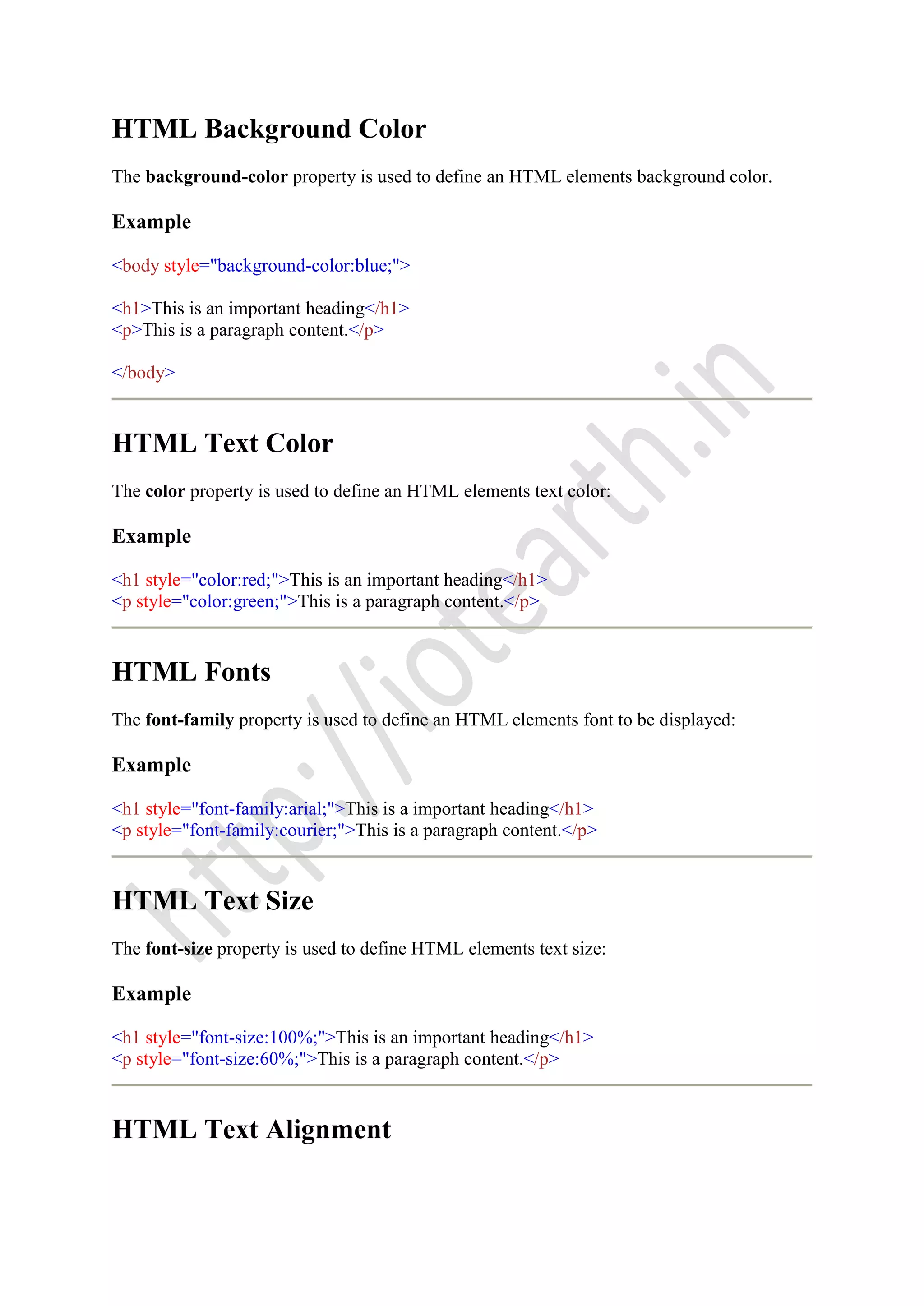 HTML Background Color
The background-color property is used to define an HTML elements background color.
Example
<body style="background-color:blue;">
<h1>This is an important heading</h1>
<p>This is a paragraph content.</p>
</body>
HTML Text Color
The color property is used to define an HTML elements text color:
Example
<h1 style="color:red;">This is an important heading</h1>
<p style="color:green;">This is a paragraph content.</p>
HTML Fonts
The font-family property is used to define an HTML elements font to be displayed:
Example
<h1 style="font-family:arial;">This is a important heading</h1>
<p style="font-family:courier;">This is a paragraph content.</p>
HTML Text Size
The font-size property is used to define HTML elements text size:
Example
<h1 style="font-size:100%;">This is an important heading</h1>
<p style="font-size:60%;">This is a paragraph content.</p>
HTML Text Alignment
 