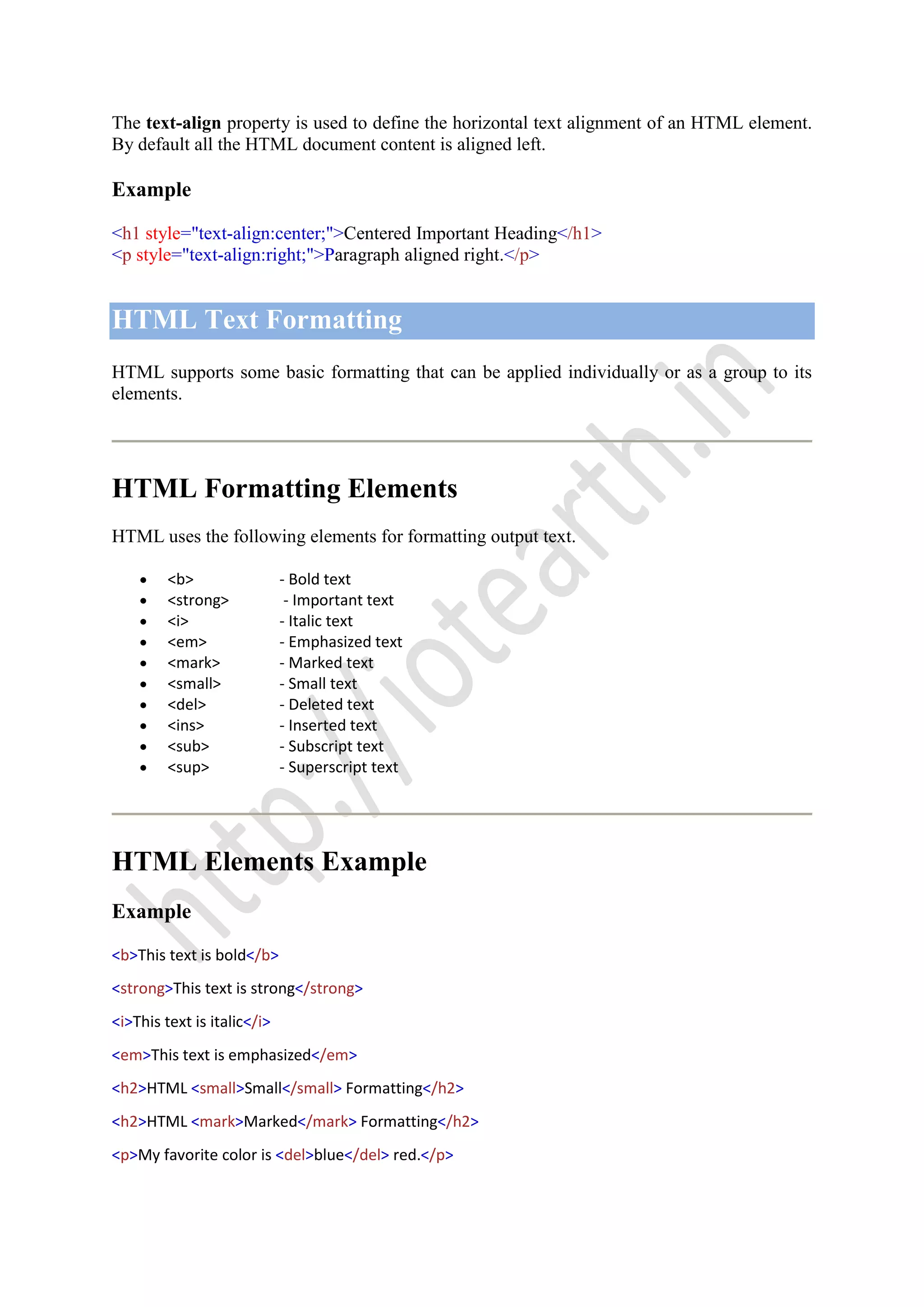 The text-align property is used to define the horizontal text alignment of an HTML element.
By default all the HTML document content is aligned left.
Example
<h1 style="text-align:center;">Centered Important Heading</h1>
<p style="text-align:right;">Paragraph aligned right.</p>
HTML Text Formatting
HTML supports some basic formatting that can be applied individually or as a group to its
elements.
HTML Formatting Elements
HTML uses the following elements for formatting output text.
<b> - Bold text
<strong> - Important text
<i> - Italic text
<em> - Emphasized text
<mark> - Marked text
<small> - Small text
<del> - Deleted text
<ins> - Inserted text
<sub> - Subscript text
<sup> - Superscript text
HTML Elements Example
Example
<b>This text is bold</b>
<strong>This text is strong</strong>
<i>This text is italic</i>
<em>This text is emphasized</em>
<h2>HTML <small>Small</small> Formatting</h2>
<h2>HTML <mark>Marked</mark> Formatting</h2>
<p>My favorite color is <del>blue</del> red.</p>
 
