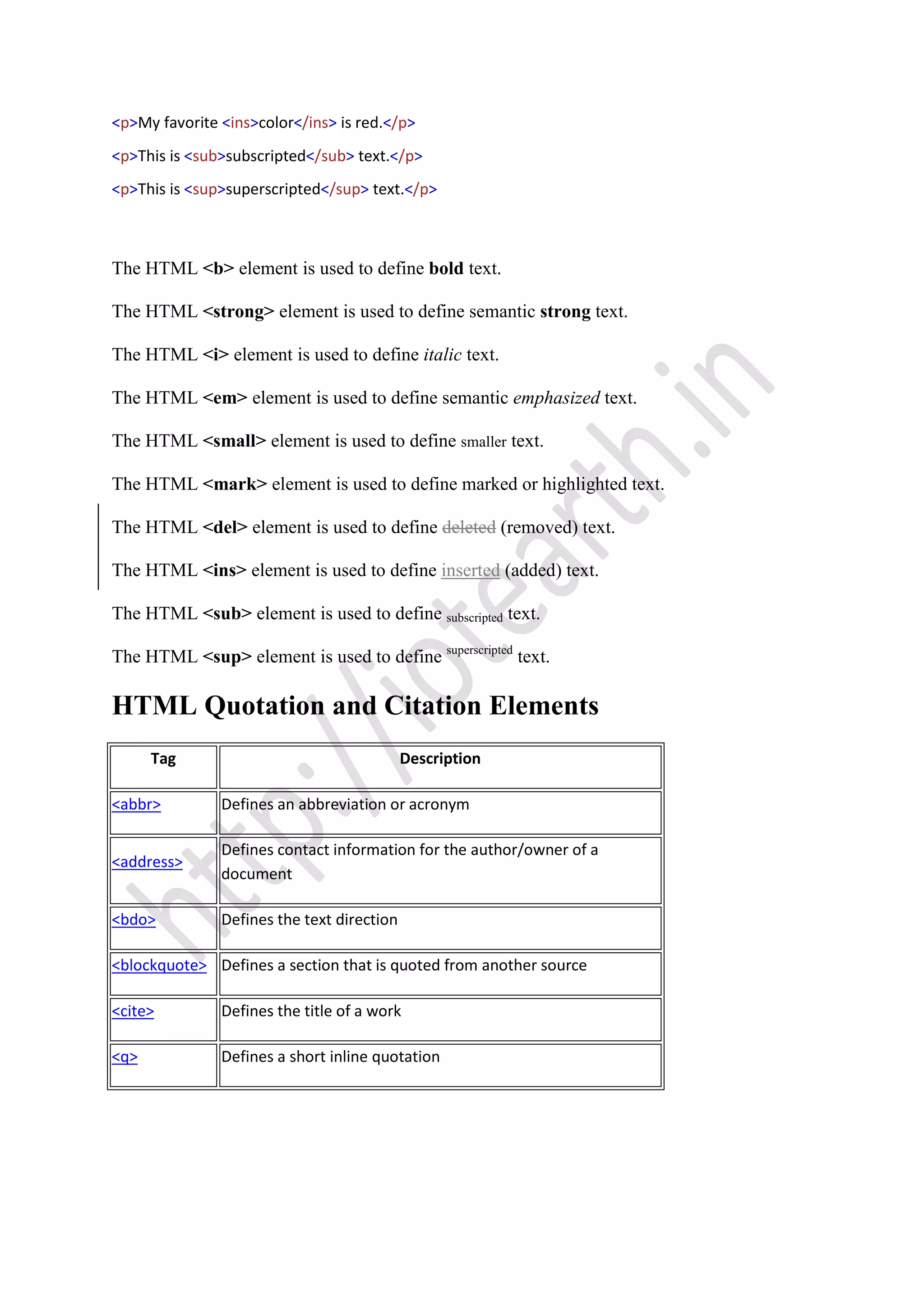 <p>My favorite <ins>color</ins> is red.</p>
<p>This is <sub>subscripted</sub> text.</p>
<p>This is <sup>superscripted</sup> text.</p>
The HTML <b> element is used to define bold text.
The HTML <strong> element is used to define semantic strong text.
The HTML <i> element is used to define italic text.
The HTML <em> element is used to define semantic emphasized text.
The HTML <small> element is used to define smaller text.
The HTML <mark> element is used to define marked or highlighted text.
The HTML <del> element is used to define deleted (removed) text.
The HTML <ins> element is used to define inserted (added) text.
The HTML <sub> element is used to define subscripted text.
The HTML <sup> element is used to define superscripted
text.
HTML Quotation and Citation Elements
Tag Description
<abbr> Defines an abbreviation or acronym
<address>
Defines contact information for the author/owner of a
document
<bdo> Defines the text direction
<blockquote> Defines a section that is quoted from another source
<cite> Defines the title of a work
<q> Defines a short inline quotation
 