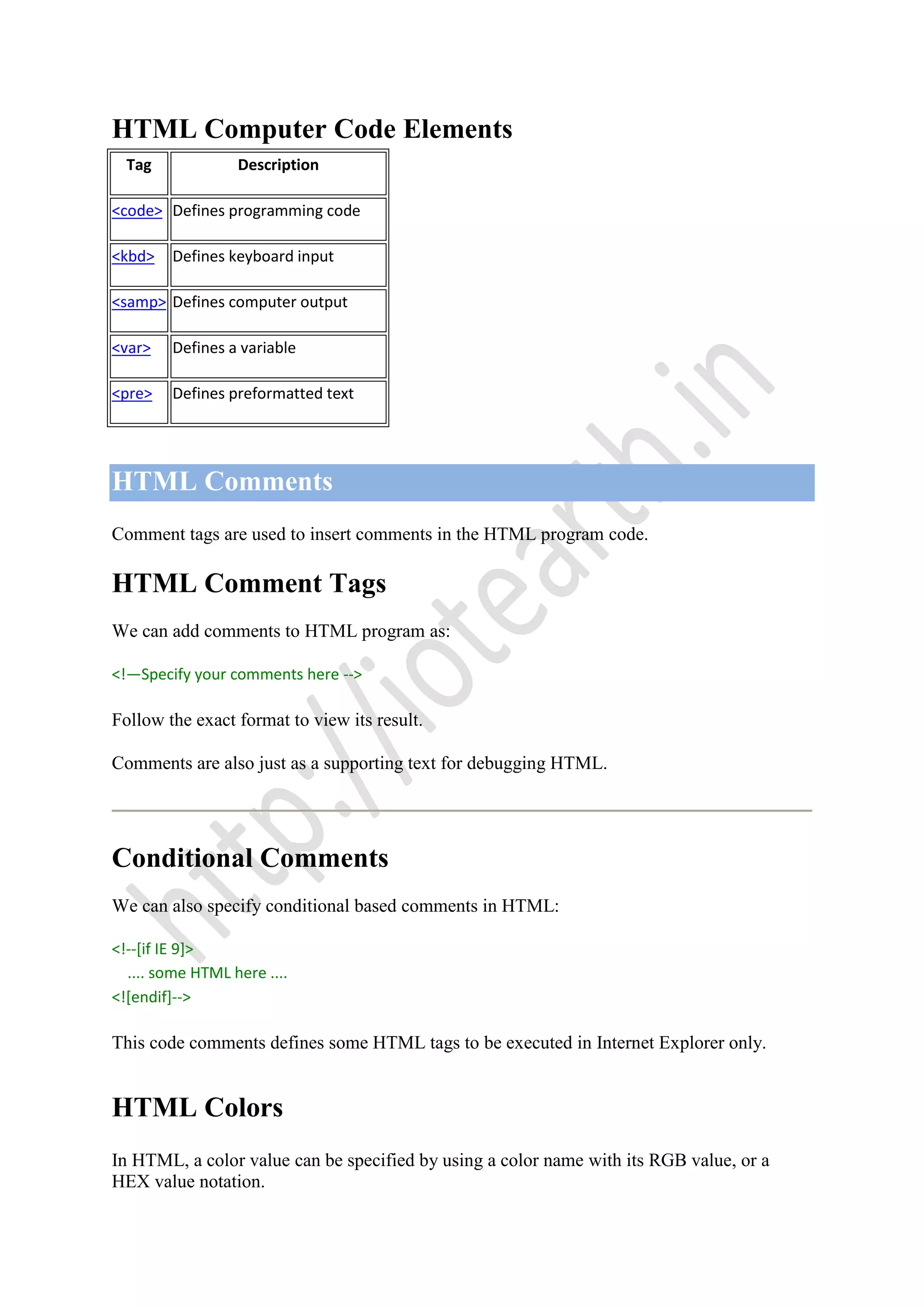 HTML Computer Code Elements
Tag Description
<code> Defines programming code
<kbd> Defines keyboard input
<samp> Defines computer output
<var> Defines a variable
<pre> Defines preformatted text
HTML Comments
Comment tags are used to insert comments in the HTML program code.
HTML Comment Tags
We can add comments to HTML program as:
<!—Specify your comments here -->
Follow the exact format to view its result.
Comments are also just as a supporting text for debugging HTML.
Conditional Comments
We can also specify conditional based comments in HTML:
<!--[if IE 9]>
.... some HTML here ....
<![endif]-->
This code comments defines some HTML tags to be executed in Internet Explorer only.
HTML Colors
In HTML, a color value can be specified by using a color name with its RGB value, or a
HEX value notation.
 