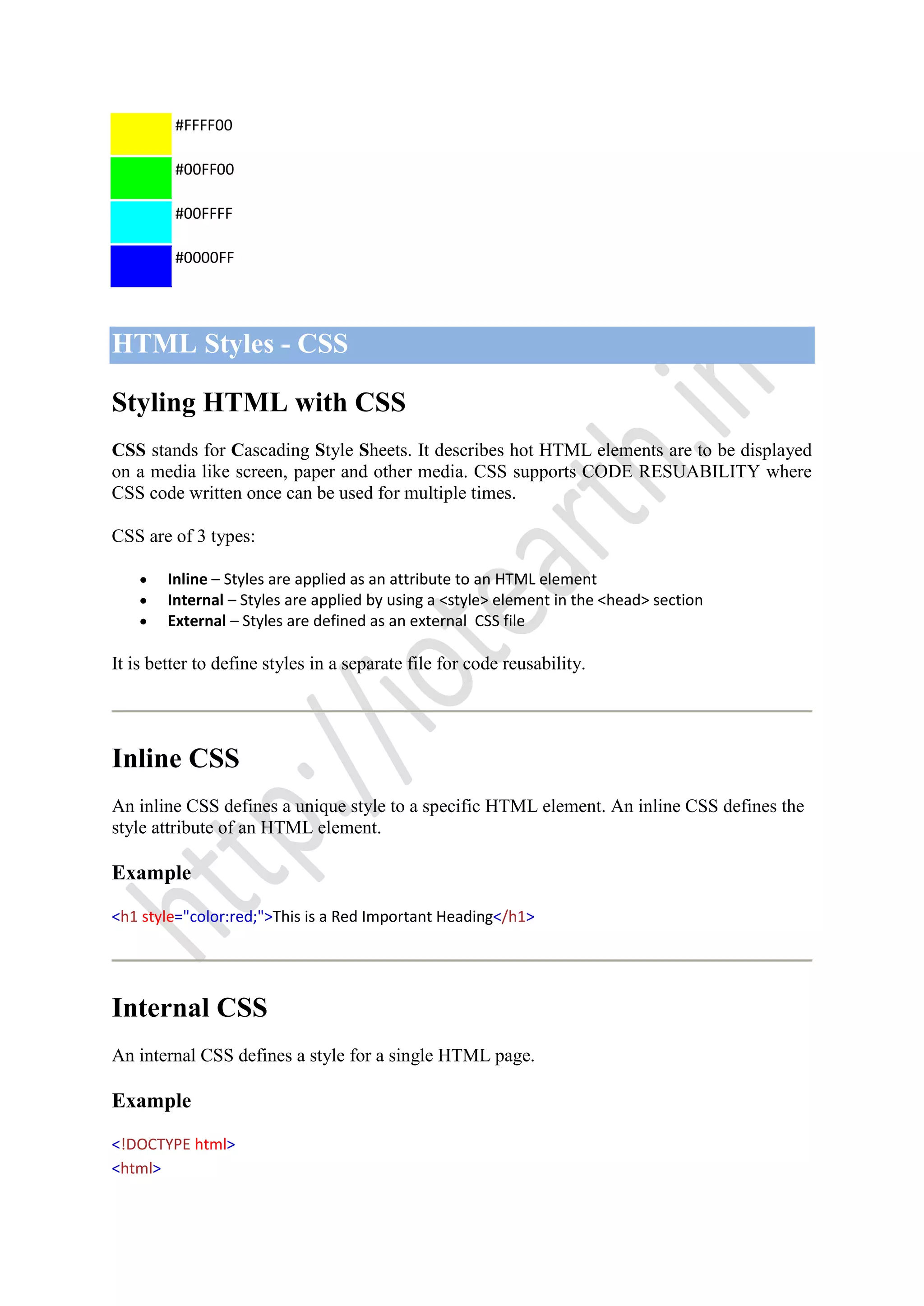 #FFFF00
#00FF00
#00FFFF
#0000FF
HTML Styles - CSS
Styling HTML with CSS
CSS stands for Cascading Style Sheets. It describes hot HTML elements are to be displayed
on a media like screen, paper and other media. CSS supports CODE RESUABILITY where
CSS code written once can be used for multiple times.
CSS are of 3 types:
Inline – Styles are applied as an attribute to an HTML element
Internal – Styles are applied by using a <style> element in the <head> section
External – Styles are defined as an external CSS file
It is better to define styles in a separate file for code reusability.
Inline CSS
An inline CSS defines a unique style to a specific HTML element. An inline CSS defines the
style attribute of an HTML element.
Example
<h1 style="color:red;">This is a Red Important Heading</h1>
Internal CSS
An internal CSS defines a style for a single HTML page.
Example
<!DOCTYPE html>
<html>
 