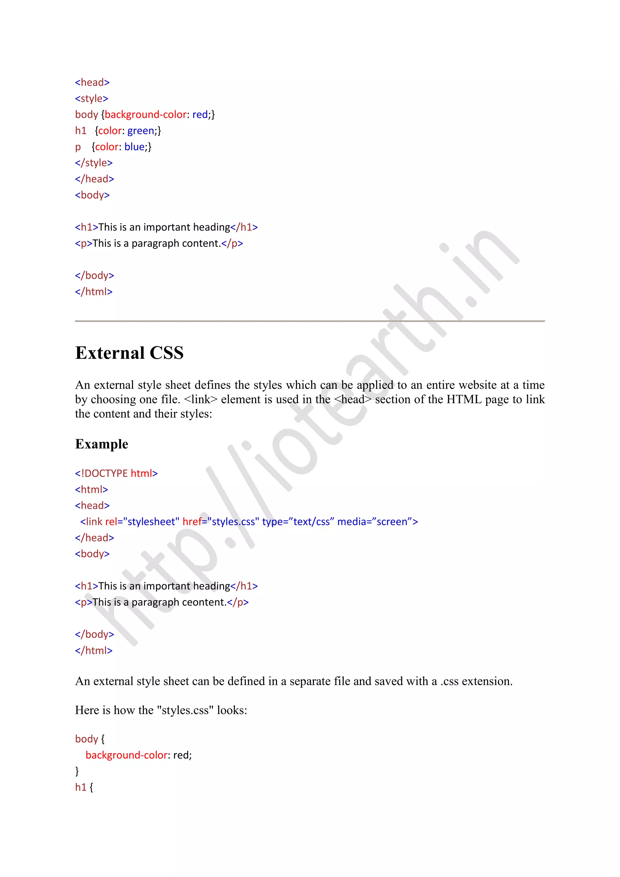 <head>
<style>
body {background-color: red;}
h1 {color: green;}
p {color: blue;}
</style>
</head>
<body>
<h1>This is an important heading</h1>
<p>This is a paragraph content.</p>
</body>
</html>
External CSS
An external style sheet defines the styles which can be applied to an entire website at a time
by choosing one file. <link> element is used in the <head> section of the HTML page to link
the content and their styles:
Example
<!DOCTYPE html>
<html>
<head>
<link rel="stylesheet" href="styles.css" type=”text/css” media=”screen”>
</head>
<body>
<h1>This is an important heading</h1>
<p>This is a paragraph ceontent.</p>
</body>
</html>
An external style sheet can be defined in a separate file and saved with a .css extension.
Here is how the "styles.css" looks:
body {
background-color: red;
}
h1 {
 
