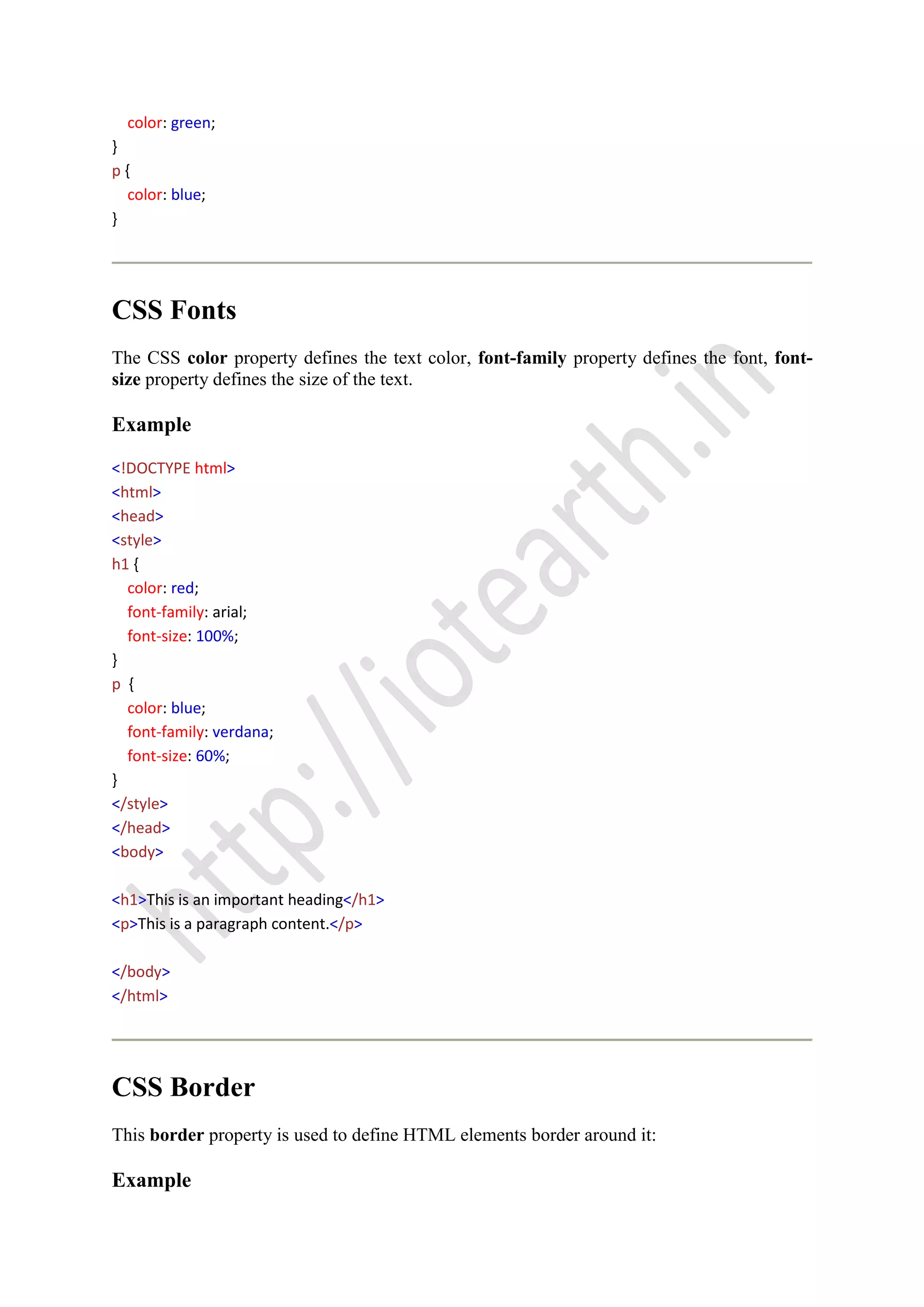 color: green;
}
p {
color: blue;
}
CSS Fonts
The CSS color property defines the text color, font-family property defines the font, font-
size property defines the size of the text.
Example
<!DOCTYPE html>
<html>
<head>
<style>
h1 {
color: red;
font-family: arial;
font-size: 100%;
}
p {
color: blue;
font-family: verdana;
font-size: 60%;
}
</style>
</head>
<body>
<h1>This is an important heading</h1>
<p>This is a paragraph content.</p>
</body>
</html>
CSS Border
This border property is used to define HTML elements border around it:
Example
 