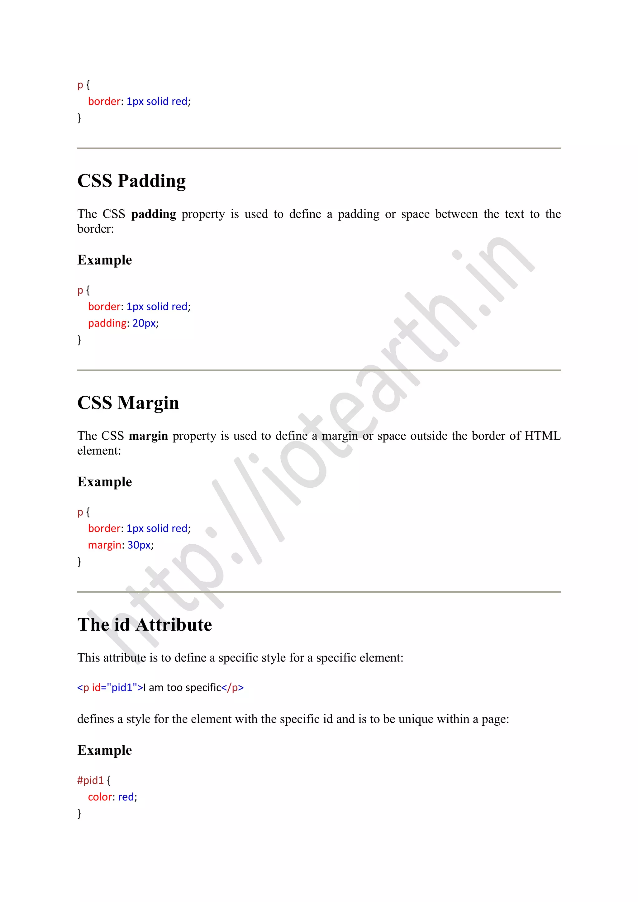 p {
border: 1px solid red;
}
CSS Padding
The CSS padding property is used to define a padding or space between the text to the
border:
Example
p {
border: 1px solid red;
padding: 20px;
}
CSS Margin
The CSS margin property is used to define a margin or space outside the border of HTML
element:
Example
p {
border: 1px solid red;
margin: 30px;
}
The id Attribute
This attribute is to define a specific style for a specific element:
<p id="pid1">I am too specific</p>
defines a style for the element with the specific id and is to be unique within a page:
Example
#pid1 {
color: red;
}
 