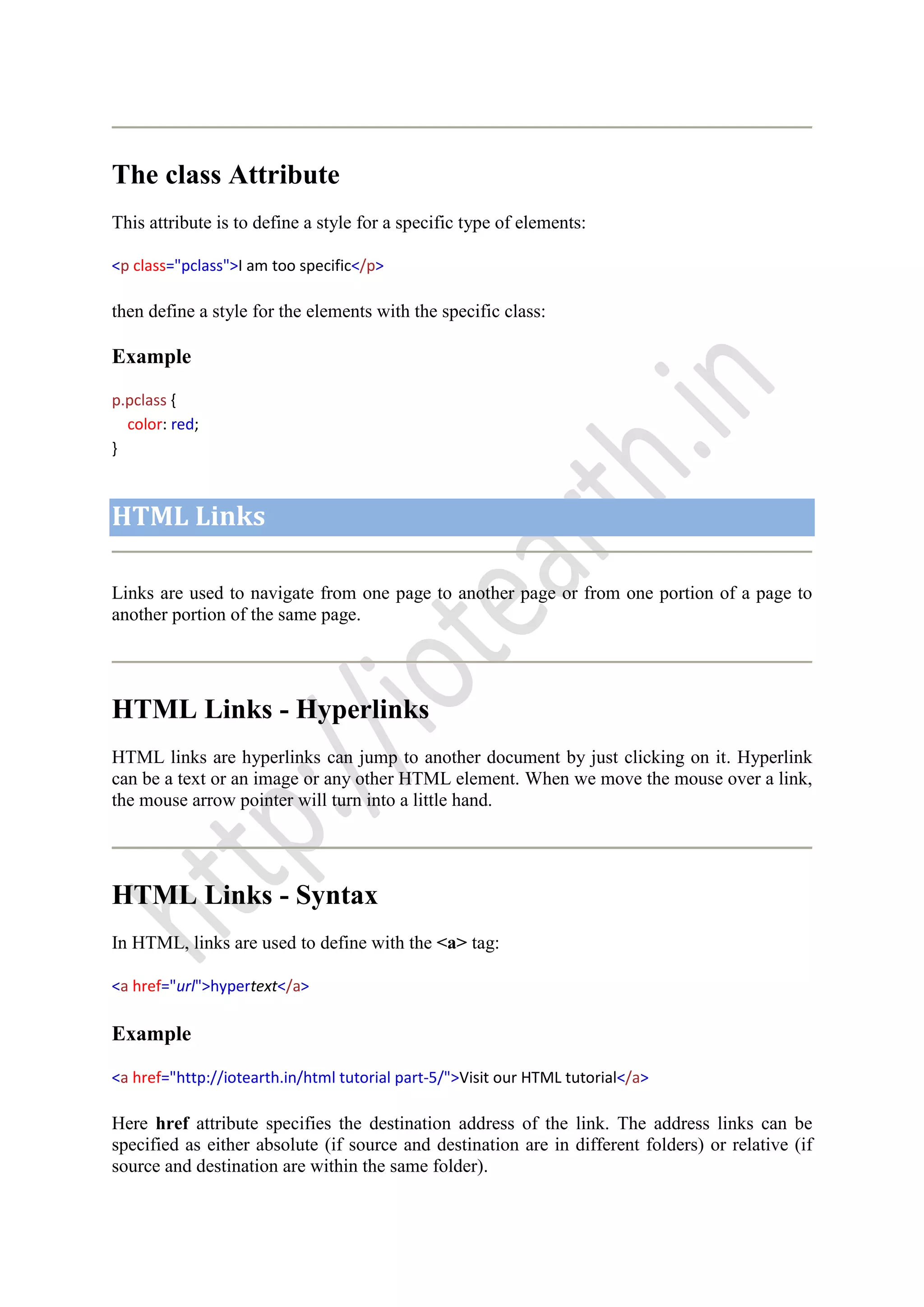 The class Attribute
This attribute is to define a style for a specific type of elements:
<p class="pclass">I am too specific</p>
then define a style for the elements with the specific class:
Example
p.pclass {
color: red;
}
HTML Links
Links are used to navigate from one page to another page or from one portion of a page to
another portion of the same page.
HTML Links - Hyperlinks
HTML links are hyperlinks can jump to another document by just clicking on it. Hyperlink
can be a text or an image or any other HTML element. When we move the mouse over a link,
the mouse arrow pointer will turn into a little hand.
HTML Links - Syntax
In HTML, links are used to define with the <a> tag:
<a href="url">hypertext</a>
Example
<a href="http://iotearth.in/html tutorial part-5/">Visit our HTML tutorial</a>
Here href attribute specifies the destination address of the link. The address links can be
specified as either absolute (if source and destination are in different folders) or relative (if
source and destination are within the same folder).
 