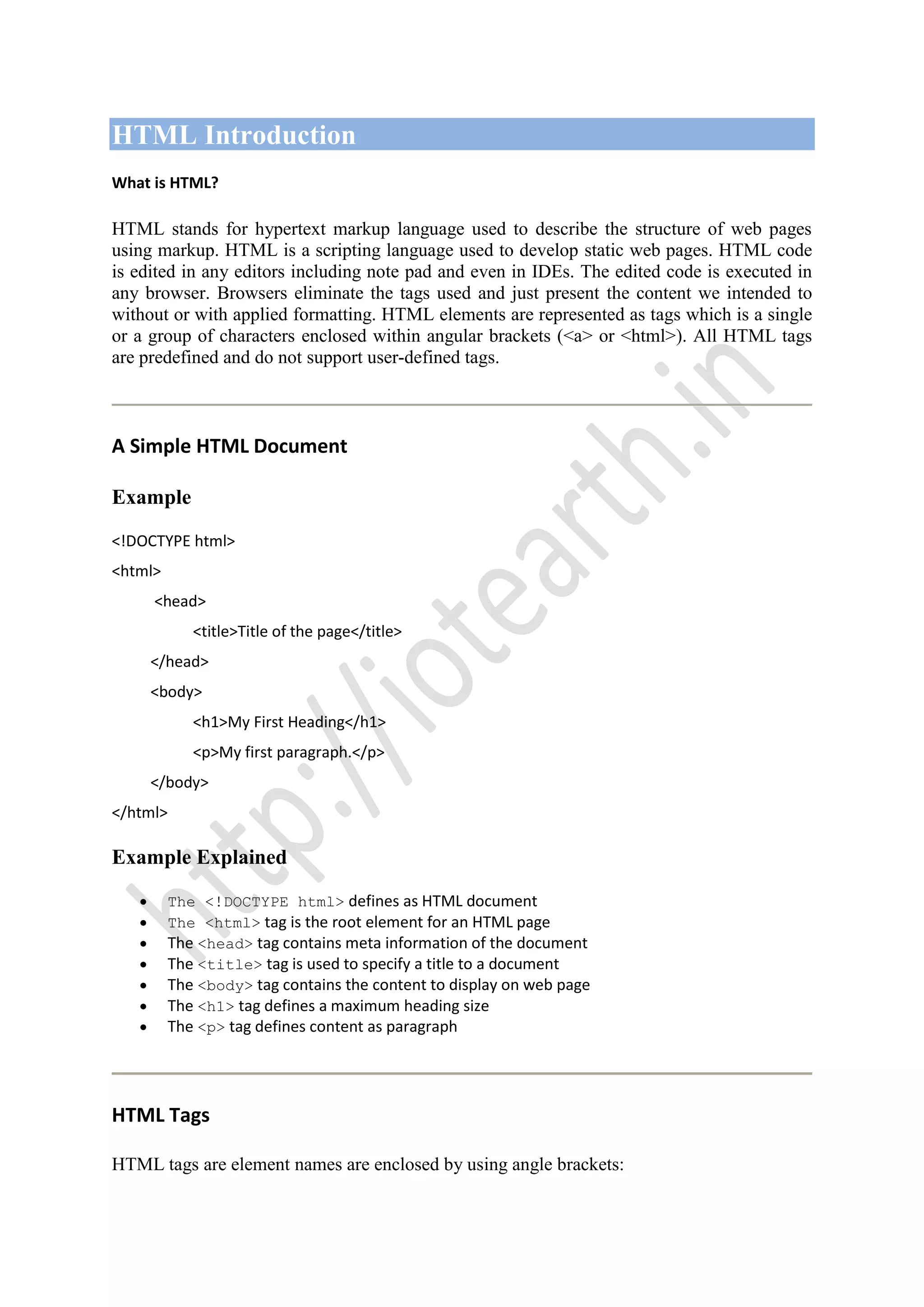 HTML Introduction
What is HTML?
HTML stands for hypertext markup language used to describe the structure of web pages
using markup. HTML is a scripting language used to develop static web pages. HTML code
is edited in any editors including note pad and even in IDEs. The edited code is executed in
any browser. Browsers eliminate the tags used and just present the content we intended to
without or with applied formatting. HTML elements are represented as tags which is a single
or a group of characters enclosed within angular brackets (<a> or <html>). All HTML tags
are predefined and do not support user-defined tags.
A Simple HTML Document
Example
<!DOCTYPE html>
<html>
<head>
<title>Title of the page</title>
</head>
<body>
<h1>My First Heading</h1>
<p>My first paragraph.</p>
</body>
</html>
Example Explained
The <!DOCTYPE html> defines as HTML document
The <html> tag is the root element for an HTML page
The <head> tag contains meta information of the document
The <title> tag is used to specify a title to a document
The <body> tag contains the content to display on web page
The <h1> tag defines a maximum heading size
The <p> tag defines content as paragraph
HTML Tags
HTML tags are element names are enclosed by using angle brackets:
 