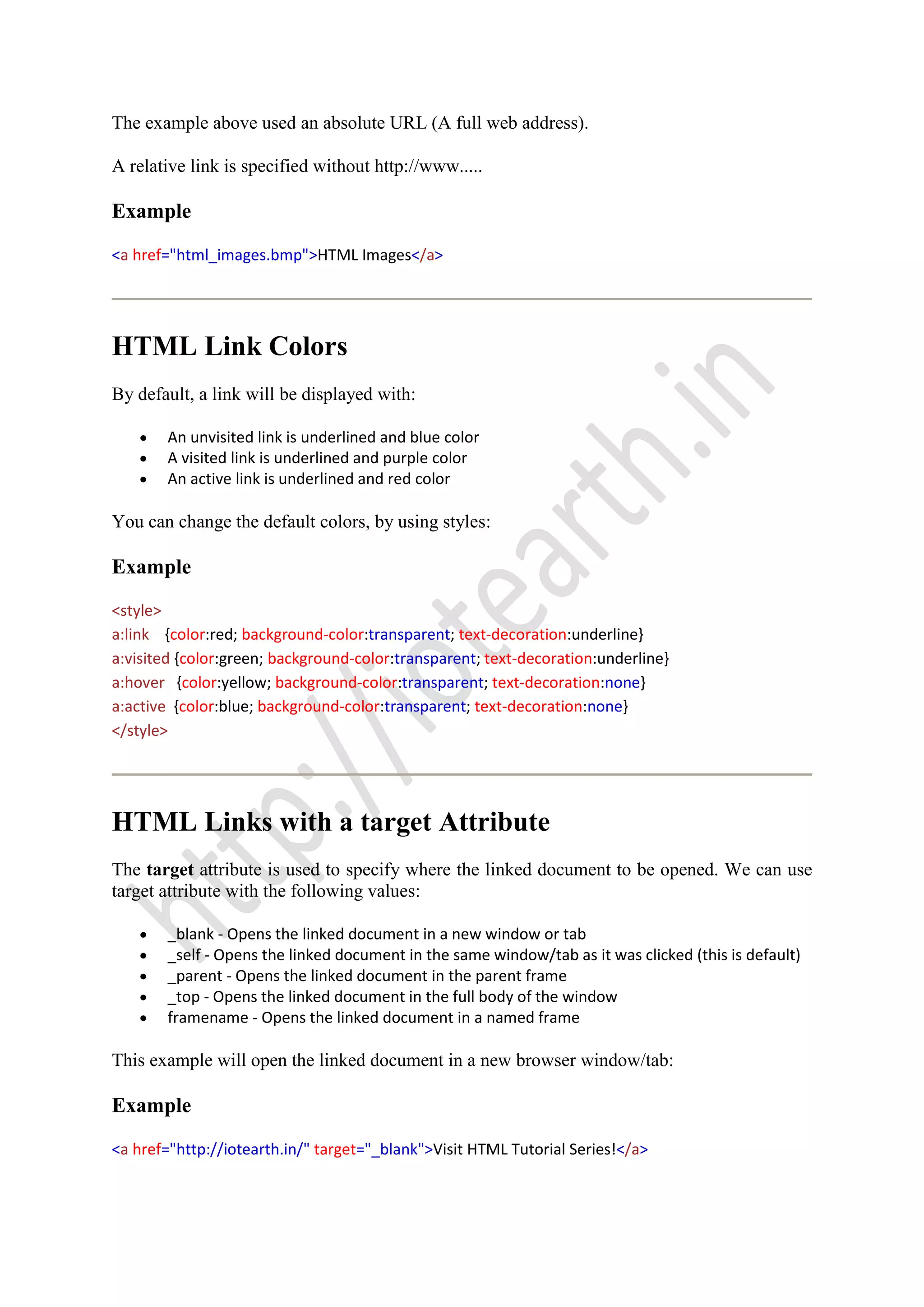 The example above used an absolute URL (A full web address).
A relative link is specified without http://www.....
Example
<a href="html_images.bmp">HTML Images</a>
HTML Link Colors
By default, a link will be displayed with:
An unvisited link is underlined and blue color
A visited link is underlined and purple color
An active link is underlined and red color
You can change the default colors, by using styles:
Example
<style>
a:link {color:red; background-color:transparent; text-decoration:underline}
a:visited {color:green; background-color:transparent; text-decoration:underline}
a:hover {color:yellow; background-color:transparent; text-decoration:none}
a:active {color:blue; background-color:transparent; text-decoration:none}
</style>
HTML Links with a target Attribute
The target attribute is used to specify where the linked document to be opened. We can use
target attribute with the following values:
_blank - Opens the linked document in a new window or tab
_self - Opens the linked document in the same window/tab as it was clicked (this is default)
_parent - Opens the linked document in the parent frame
_top - Opens the linked document in the full body of the window
framename - Opens the linked document in a named frame
This example will open the linked document in a new browser window/tab:
Example
<a href="http://iotearth.in/" target="_blank">Visit HTML Tutorial Series!</a>
 