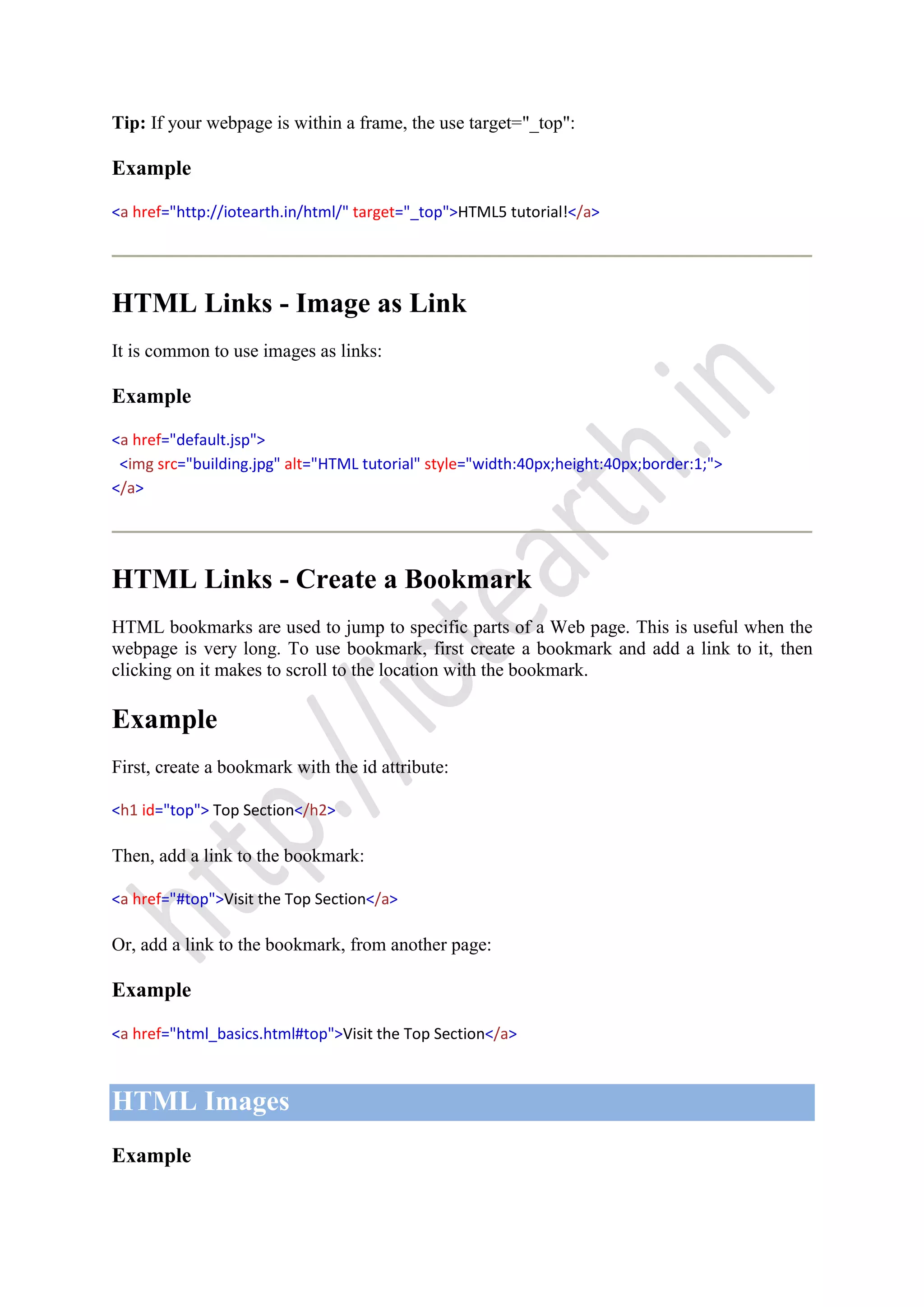 Tip: If your webpage is within a frame, the use target="_top":
Example
<a href="http://iotearth.in/html/" target="_top">HTML5 tutorial!</a>
HTML Links - Image as Link
It is common to use images as links:
Example
<a href="default.jsp">
<img src="building.jpg" alt="HTML tutorial" style="width:40px;height:40px;border:1;">
</a>
HTML Links - Create a Bookmark
HTML bookmarks are used to jump to specific parts of a Web page. This is useful when the
webpage is very long. To use bookmark, first create a bookmark and add a link to it, then
clicking on it makes to scroll to the location with the bookmark.
Example
First, create a bookmark with the id attribute:
<h1 id="top"> Top Section</h2>
Then, add a link to the bookmark:
<a href="#top">Visit the Top Section</a>
Or, add a link to the bookmark, from another page:
Example
<a href="html_basics.html#top">Visit the Top Section</a>
HTML Images
Example
 