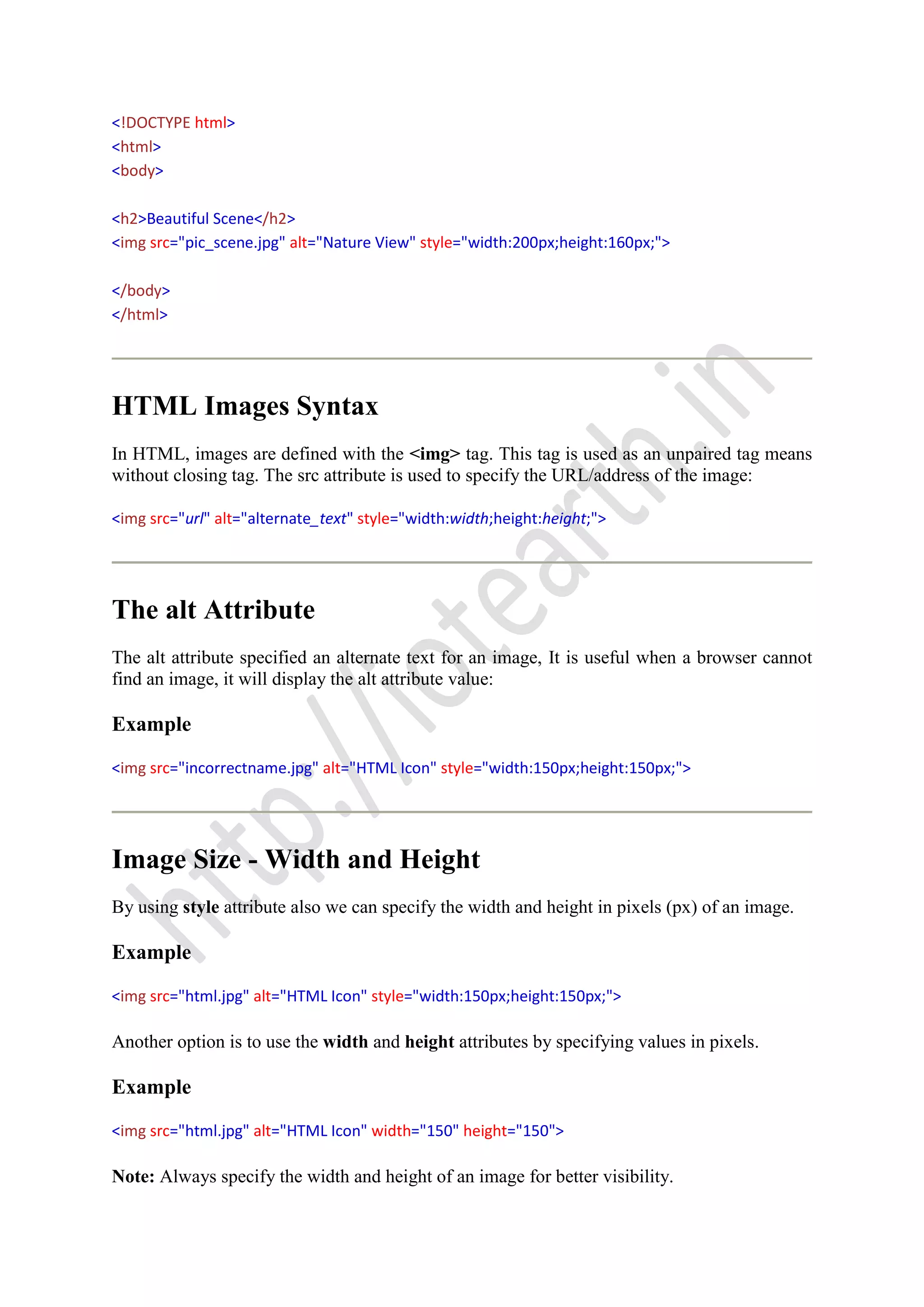 <!DOCTYPE html>
<html>
<body>
<h2>Beautiful Scene</h2>
<img src="pic_scene.jpg" alt="Nature View" style="width:200px;height:160px;">
</body>
</html>
HTML Images Syntax
In HTML, images are defined with the <img> tag. This tag is used as an unpaired tag means
without closing tag. The src attribute is used to specify the URL/address of the image:
<img src="url" alt="alternate_text" style="width:width;height:height;">
The alt Attribute
The alt attribute specified an alternate text for an image, It is useful when a browser cannot
find an image, it will display the alt attribute value:
Example
<img src="incorrectname.jpg" alt="HTML Icon" style="width:150px;height:150px;">
Image Size - Width and Height
By using style attribute also we can specify the width and height in pixels (px) of an image.
Example
<img src="html.jpg" alt="HTML Icon" style="width:150px;height:150px;">
Another option is to use the width and height attributes by specifying values in pixels.
Example
<img src="html.jpg" alt="HTML Icon" width="150" height="150">
Note: Always specify the width and height of an image for better visibility.
 