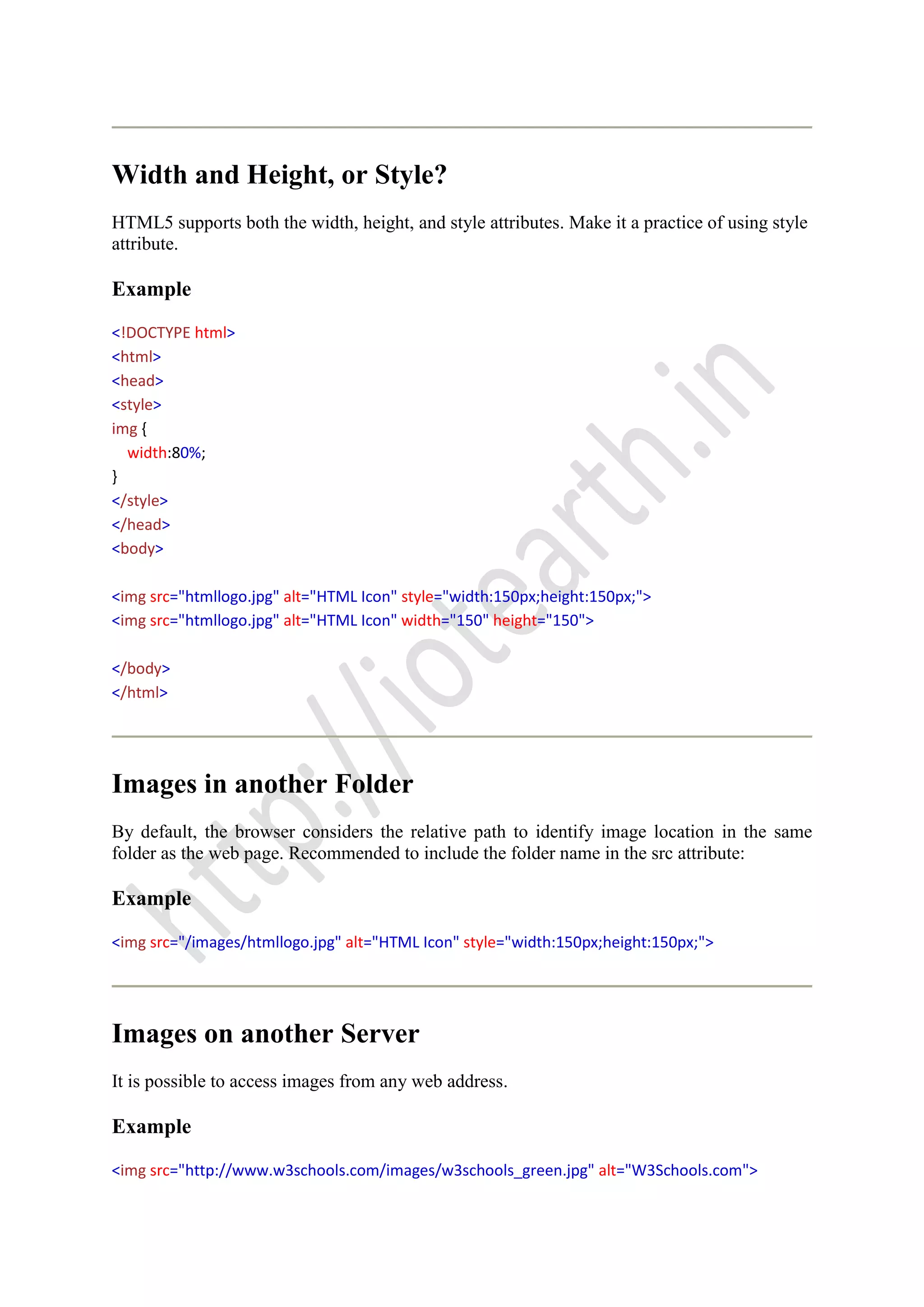 Width and Height, or Style?
HTML5 supports both the width, height, and style attributes. Make it a practice of using style
attribute.
Example
<!DOCTYPE html>
<html>
<head>
<style>
img {
width:80%;
}
</style>
</head>
<body>
<img src="htmllogo.jpg" alt="HTML Icon" style="width:150px;height:150px;">
<img src="htmllogo.jpg" alt="HTML Icon" width="150" height="150">
</body>
</html>
Images in another Folder
By default, the browser considers the relative path to identify image location in the same
folder as the web page. Recommended to include the folder name in the src attribute:
Example
<img src="/images/htmllogo.jpg" alt="HTML Icon" style="width:150px;height:150px;">
Images on another Server
It is possible to access images from any web address.
Example
<img src="http://www.w3schools.com/images/w3schools_green.jpg" alt="W3Schools.com">
 