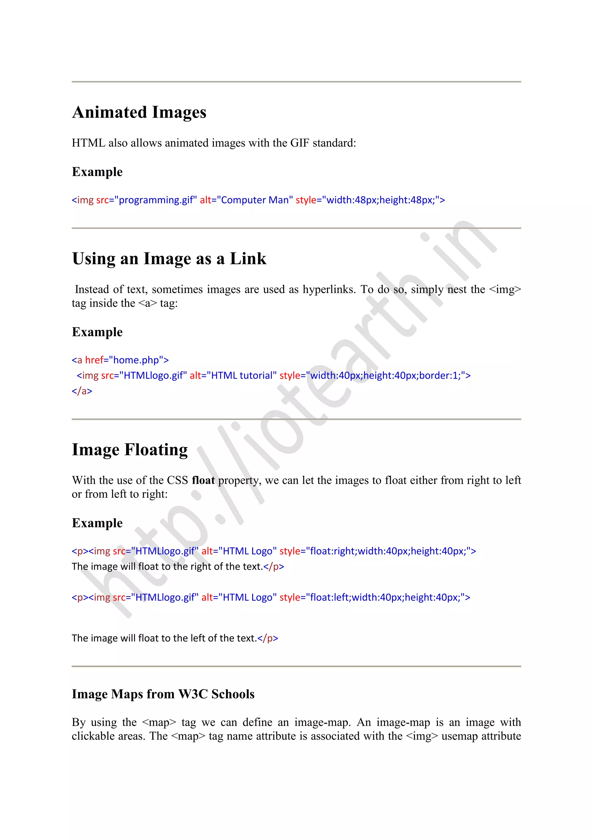 Animated Images
HTML also allows animated images with the GIF standard:
Example
<img src="programming.gif" alt="Computer Man" style="width:48px;height:48px;">
Using an Image as a Link
Instead of text, sometimes images are used as hyperlinks. To do so, simply nest the <img>
tag inside the <a> tag:
Example
<a href="home.php">
<img src="HTMLlogo.gif" alt="HTML tutorial" style="width:40px;height:40px;border:1;">
</a>
Image Floating
With the use of the CSS float property, we can let the images to float either from right to left
or from left to right:
Example
<p><img src="HTMLlogo.gif" alt="HTML Logo" style="float:right;width:40px;height:40px;">
The image will float to the right of the text.</p>
<p><img src="HTMLlogo.gif" alt="HTML Logo" style="float:left;width:40px;height:40px;">
The image will float to the left of the text.</p>
Image Maps from W3C Schools
By using the <map> tag we can define an image-map. An image-map is an image with
clickable areas. The <map> tag name attribute is associated with the <img> usemap attribute
 