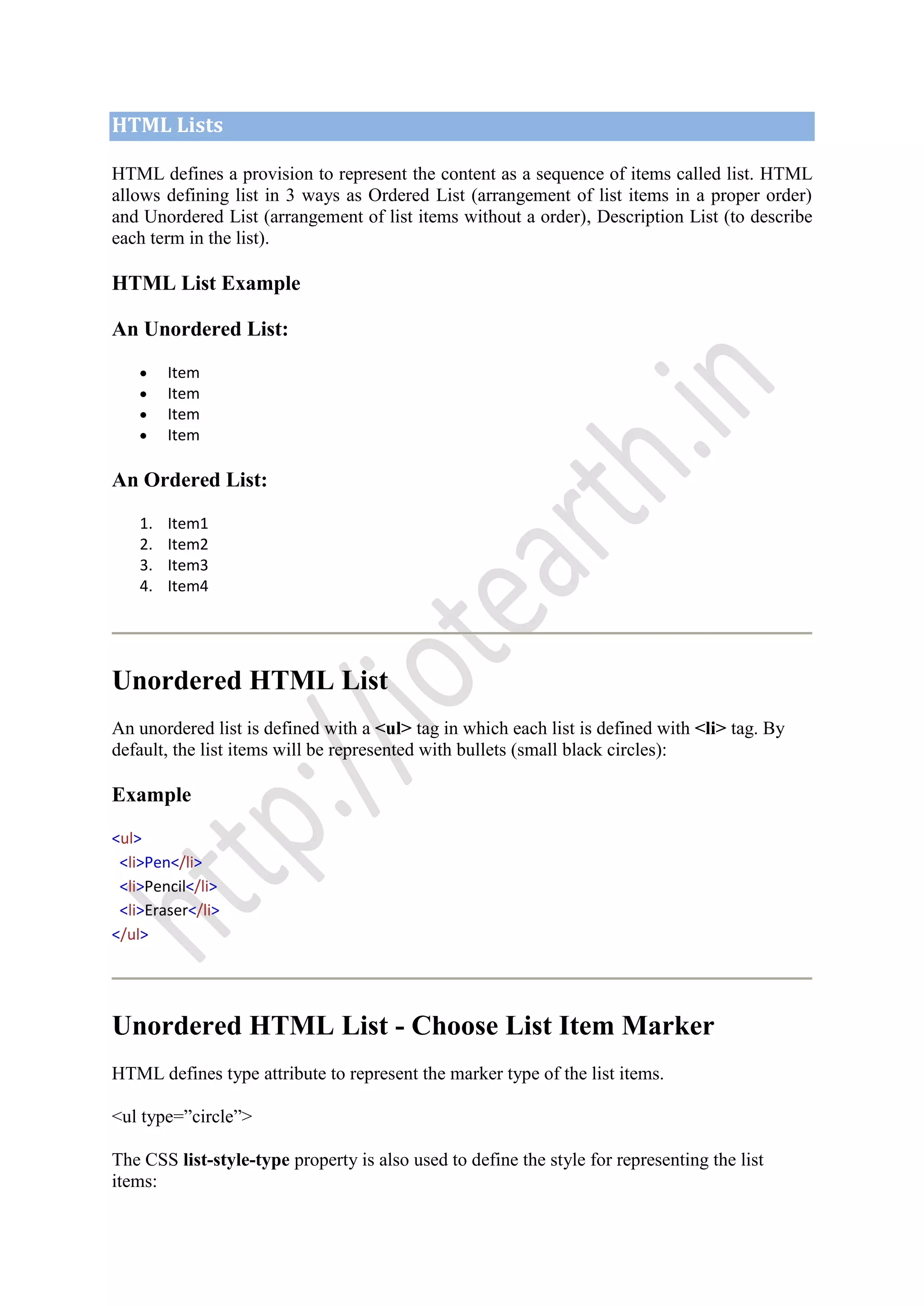HTML Lists
HTML defines a provision to represent the content as a sequence of items called list. HTML
allows defining list in 3 ways as Ordered List (arrangement of list items in a proper order)
and Unordered List (arrangement of list items without a order), Description List (to describe
each term in the list).
HTML List Example
An Unordered List:
Item
Item
Item
Item
An Ordered List:
1. Item1
2. Item2
3. Item3
4. Item4
Unordered HTML List
An unordered list is defined with a <ul> tag in which each list is defined with <li> tag. By
default, the list items will be represented with bullets (small black circles):
Example
<ul>
<li>Pen</li>
<li>Pencil</li>
<li>Eraser</li>
</ul>
Unordered HTML List - Choose List Item Marker
HTML defines type attribute to represent the marker type of the list items.
<ul type=”circle”>
The CSS list-style-type property is also used to define the style for representing the list
items:
 