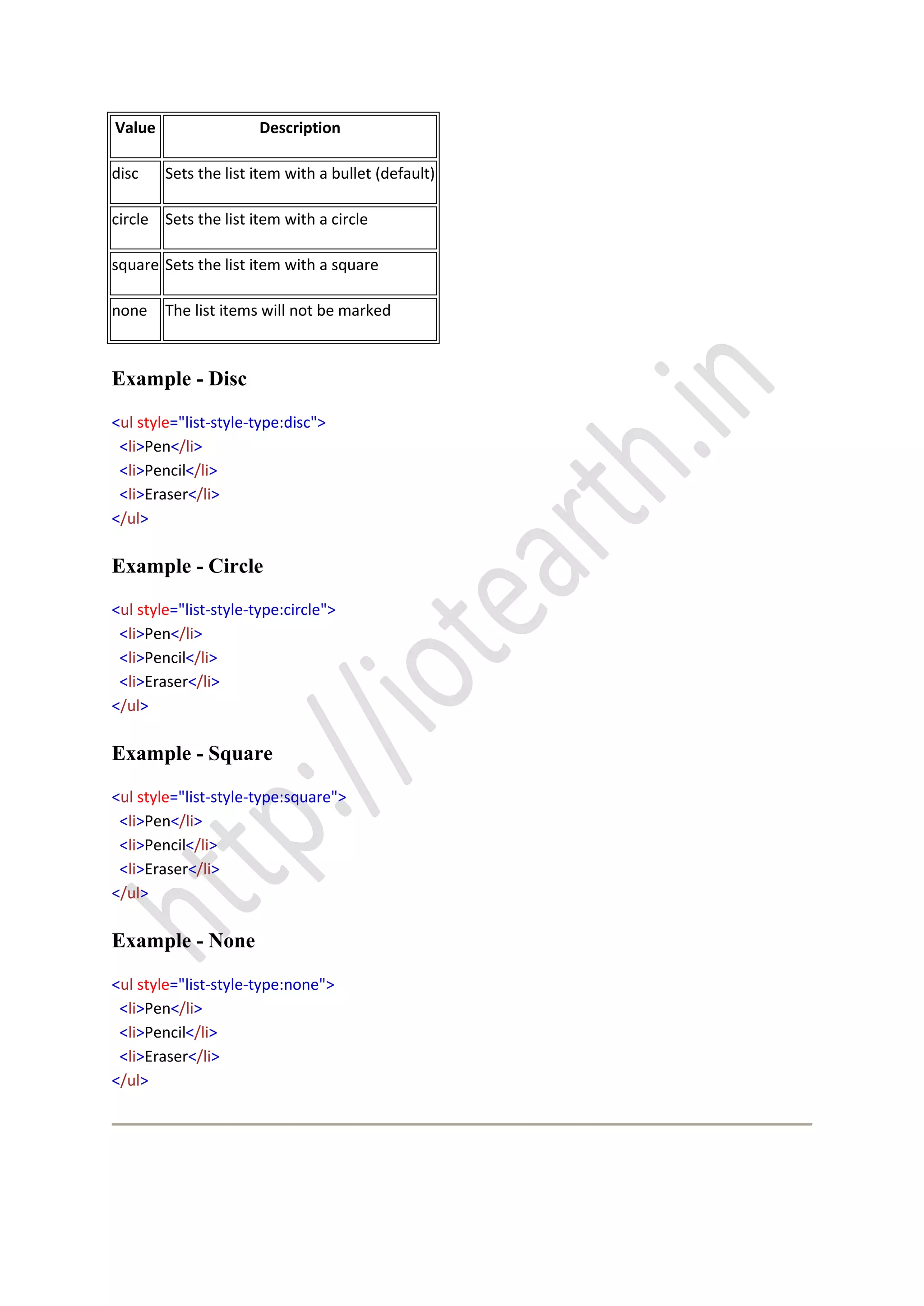 Value Description
disc Sets the list item with a bullet (default)
circle Sets the list item with a circle
square Sets the list item with a square
none The list items will not be marked
Example - Disc
<ul style="list-style-type:disc">
<li>Pen</li>
<li>Pencil</li>
<li>Eraser</li>
</ul>
Example - Circle
<ul style="list-style-type:circle">
<li>Pen</li>
<li>Pencil</li>
<li>Eraser</li>
</ul>
Example - Square
<ul style="list-style-type:square">
<li>Pen</li>
<li>Pencil</li>
<li>Eraser</li>
</ul>
Example - None
<ul style="list-style-type:none">
<li>Pen</li>
<li>Pencil</li>
<li>Eraser</li>
</ul>
 