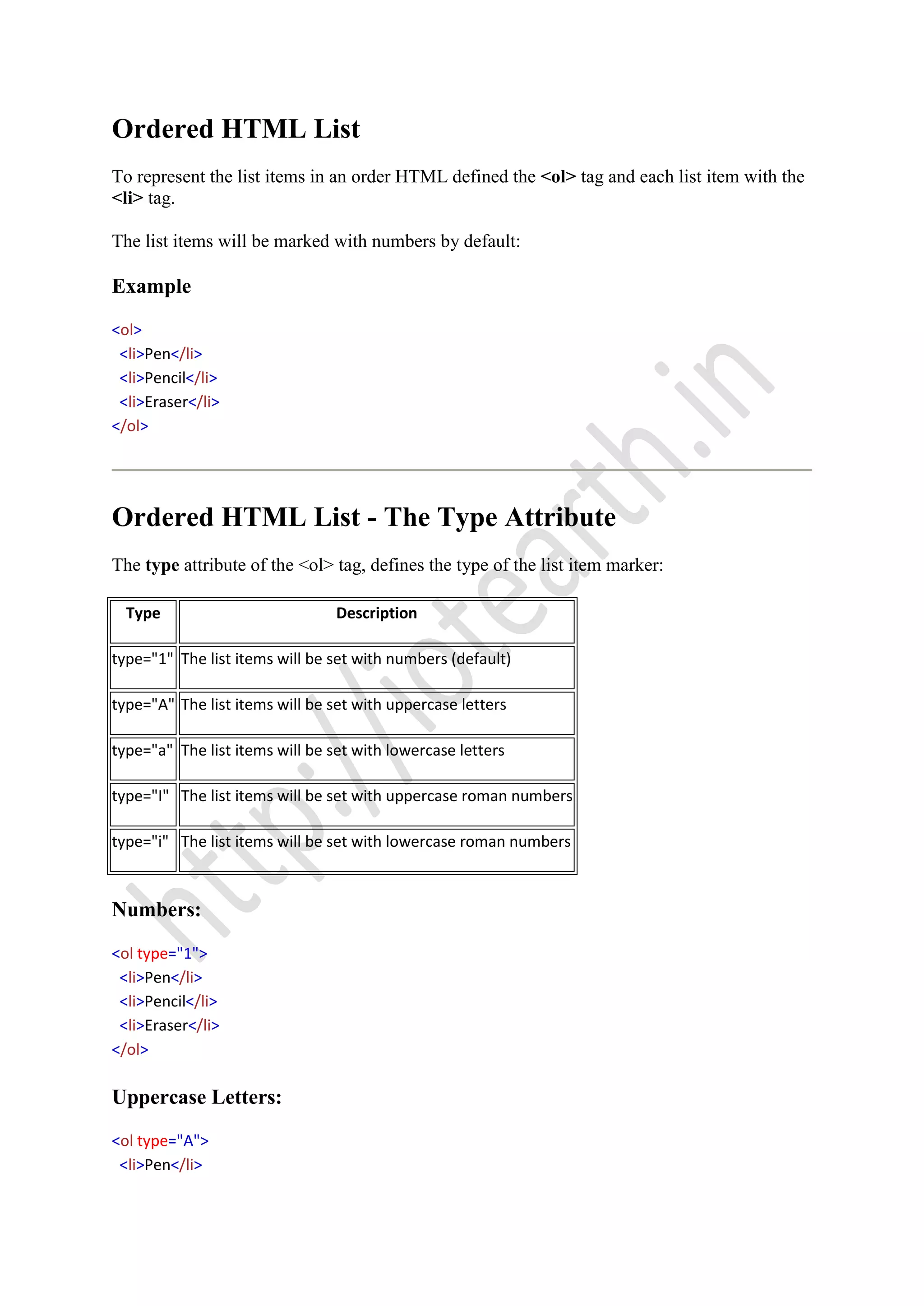 Ordered HTML List
To represent the list items in an order HTML defined the <ol> tag and each list item with the
<li> tag.
The list items will be marked with numbers by default:
Example
<ol>
<li>Pen</li>
<li>Pencil</li>
<li>Eraser</li>
</ol>
Ordered HTML List - The Type Attribute
The type attribute of the <ol> tag, defines the type of the list item marker:
Type Description
type="1" The list items will be set with numbers (default)
type="A" The list items will be set with uppercase letters
type="a" The list items will be set with lowercase letters
type="I" The list items will be set with uppercase roman numbers
type="i" The list items will be set with lowercase roman numbers
Numbers:
<ol type="1">
<li>Pen</li>
<li>Pencil</li>
<li>Eraser</li>
</ol>
Uppercase Letters:
<ol type="A">
<li>Pen</li>
 