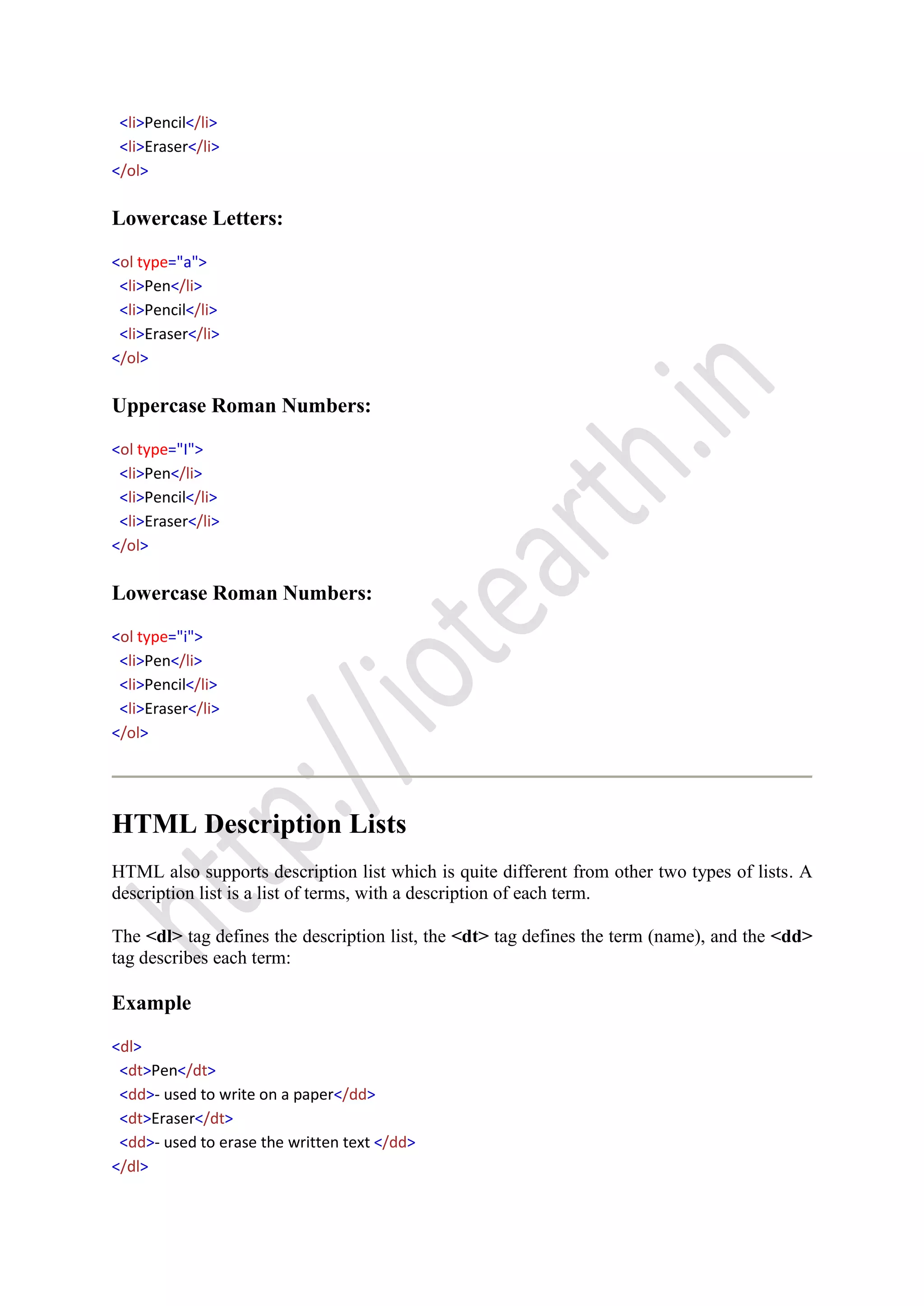 <li>Pencil</li>
<li>Eraser</li>
</ol>
Lowercase Letters:
<ol type="a">
<li>Pen</li>
<li>Pencil</li>
<li>Eraser</li>
</ol>
Uppercase Roman Numbers:
<ol type="I">
<li>Pen</li>
<li>Pencil</li>
<li>Eraser</li>
</ol>
Lowercase Roman Numbers:
<ol type="i">
<li>Pen</li>
<li>Pencil</li>
<li>Eraser</li>
</ol>
HTML Description Lists
HTML also supports description list which is quite different from other two types of lists. A
description list is a list of terms, with a description of each term.
The <dl> tag defines the description list, the <dt> tag defines the term (name), and the <dd>
tag describes each term:
Example
<dl>
<dt>Pen</dt>
<dd>- used to write on a paper</dd>
<dt>Eraser</dt>
<dd>- used to erase the written text </dd>
</dl>
 