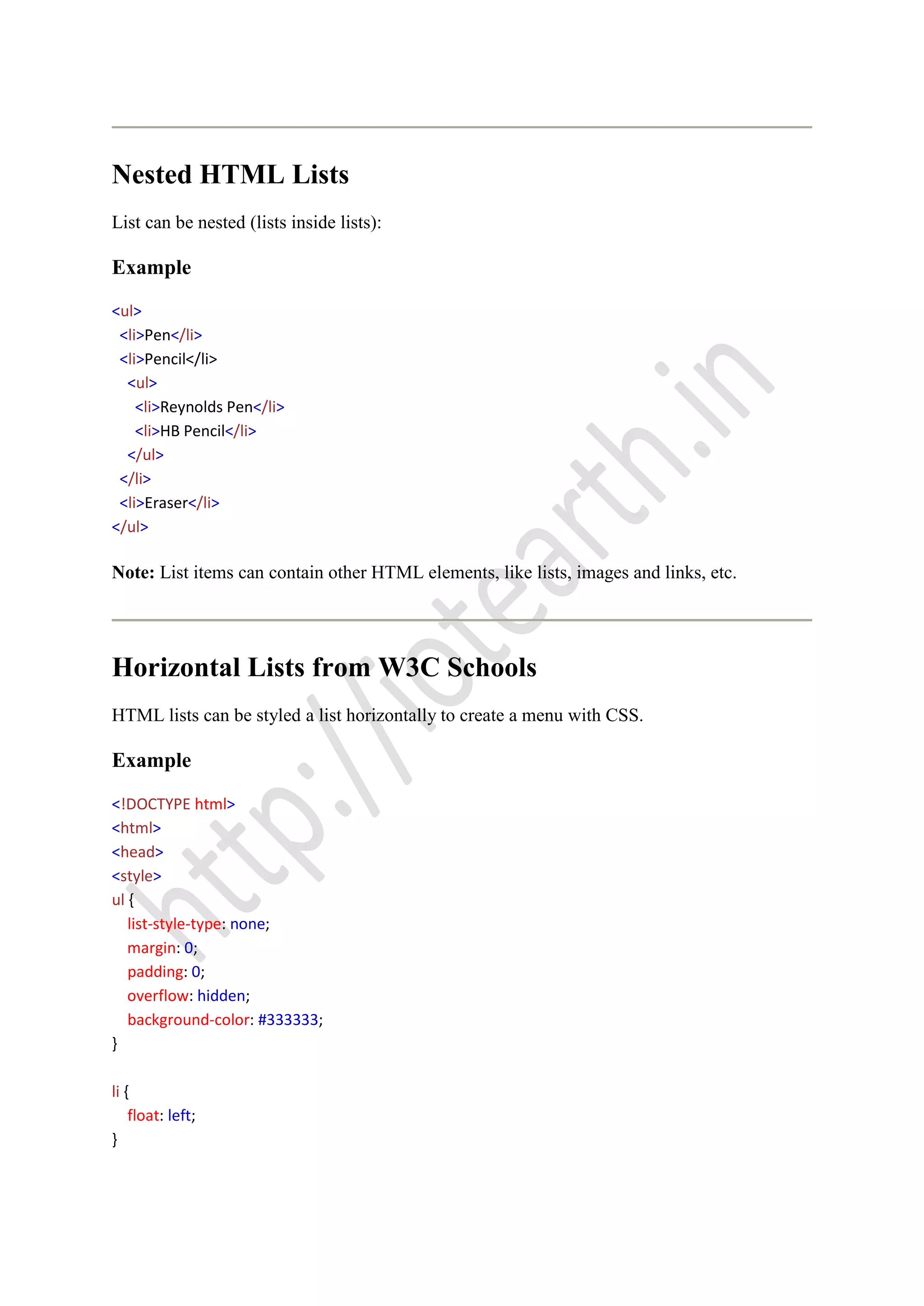 Nested HTML Lists
List can be nested (lists inside lists):
Example
<ul>
<li>Pen</li>
<li>Pencil</li>
<ul>
<li>Reynolds Pen</li>
<li>HB Pencil</li>
</ul>
</li>
<li>Eraser</li>
</ul>
Note: List items can contain other HTML elements, like lists, images and links, etc.
Horizontal Lists from W3C Schools
HTML lists can be styled a list horizontally to create a menu with CSS.
Example
<!DOCTYPE html>
<html>
<head>
<style>
ul {
list-style-type: none;
margin: 0;
padding: 0;
overflow: hidden;
background-color: #333333;
}
li {
float: left;
}
 