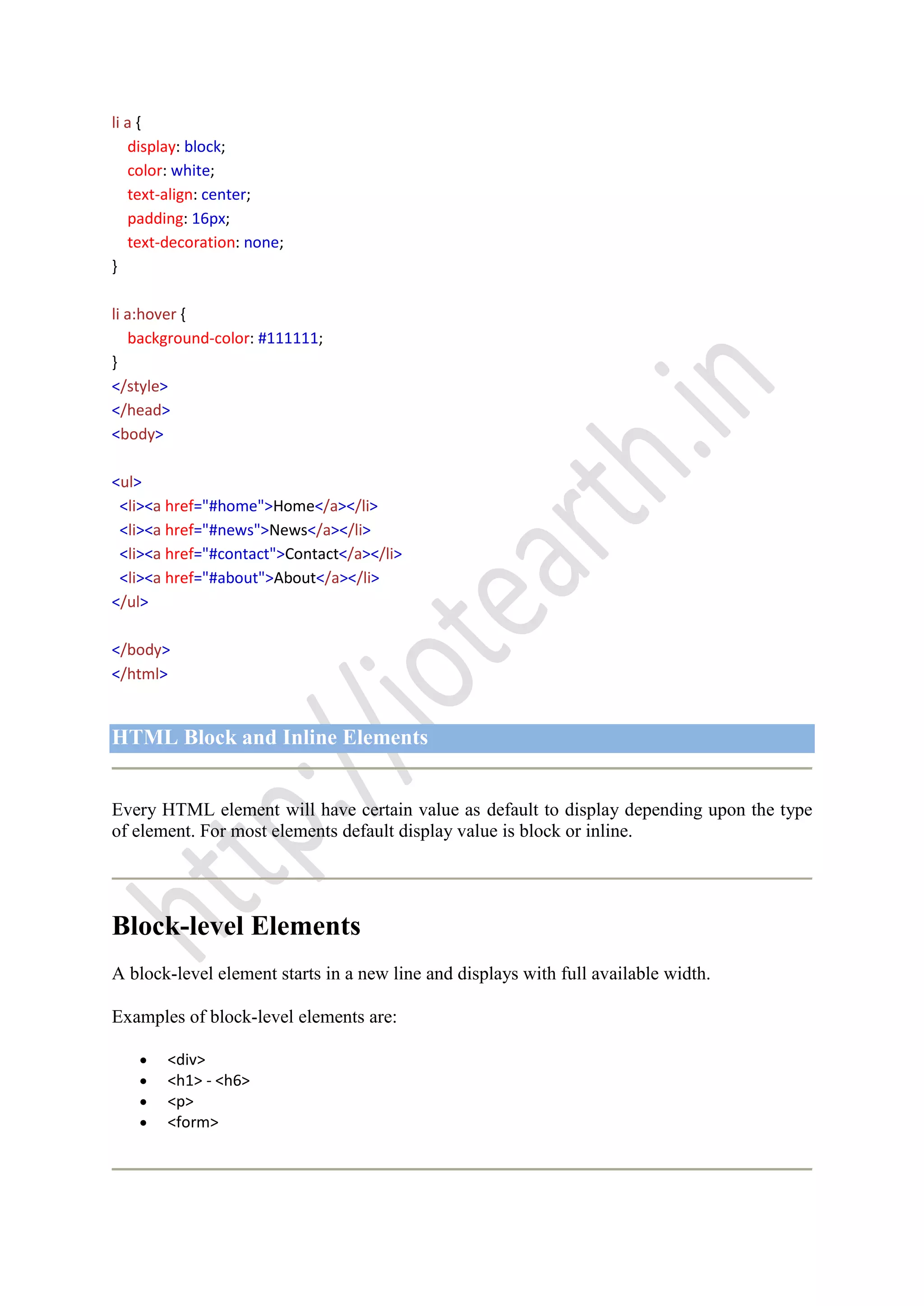 li a {
display: block;
color: white;
text-align: center;
padding: 16px;
text-decoration: none;
}
li a:hover {
background-color: #111111;
}
</style>
</head>
<body>
<ul>
<li><a href="#home">Home</a></li>
<li><a href="#news">News</a></li>
<li><a href="#contact">Contact</a></li>
<li><a href="#about">About</a></li>
</ul>
</body>
</html>
HTML Block and Inline Elements
Every HTML element will have certain value as default to display depending upon the type
of element. For most elements default display value is block or inline.
Block-level Elements
A block-level element starts in a new line and displays with full available width.
Examples of block-level elements are:
<div>
<h1> - <h6>
<p>
<form>
 