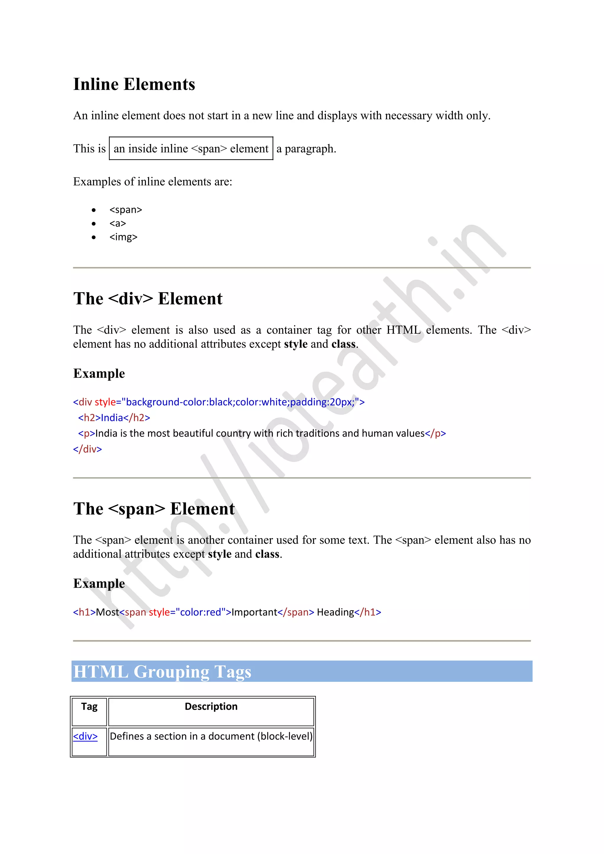 Inline Elements
An inline element does not start in a new line and displays with necessary width only.
This is an inside inline <span> element a paragraph.
Examples of inline elements are:
<span>
<a>
<img>
The <div> Element
The <div> element is also used as a container tag for other HTML elements. The <div>
element has no additional attributes except style and class.
Example
<div style="background-color:black;color:white;padding:20px;">
<h2>India</h2>
<p>India is the most beautiful country with rich traditions and human values</p>
</div>
The <span> Element
The <span> element is another container used for some text. The <span> element also has no
additional attributes except style and class.
Example
<h1>Most<span style="color:red">Important</span> Heading</h1>
HTML Grouping Tags
Tag Description
<div> Defines a section in a document (block-level)
 